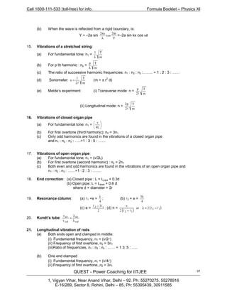 Call 1600-111-533 (toll-free) for info. Formula Booklet – Physics XI
QUEST - Power Coaching for IITJEE
1, Vigyan Vihar, Near Anand Vihar, Delhi – 92. Ph: 55270275, 55278916
E-16/289, Sector 8, Rohini, Delhi – 85, Ph: 55395439, 30911585
31
(b) When the wave is reflected from a rigid boundary, is:
Y + –2a sin
T
t2
cos
x2 π
λ
π
=–2a sin kx cos ωt
15. Vibrations of a stretched string:
(a) For fundamental tone: n1 =
m
T1
λ
(b) For p th harmonic : np =
m
Tp
λ
(c) The ratio of successive harmonic frequencies: n1 : n2 : n3 :…….. = 1 : 2 : 3 : ……
(d) Sonometer:
m
T
2
l
n
l
= (m = π r2
d)
(e) Melde’s experiment: (i) Transverse mode: n =
m
T
2
p
l
(ii) Longitudinal mode: n =
m
T
2
p2
l
16. Vibrations of closed organ pipe
(a) For fundamental tone: n1 = 





L4
v
(b) For first overtone (third harmonic): n2 = 3n1
(c) Only odd harmonics are found in the vibrations of a closed organ pipe
and n1 : n2 : n3 : …..=1 : 3 : 5 : ……
17. Vibrations of open organ pipe:
(a) For fundamental tone: n1 = (v/2L)
(b) For first overtone (second harmonic) : n2 = 2n1
(c) Both even and odd harmonics are found in the vibrations of an open organ pipe and
n1 : n2 : n3 : ……=1 : 2 : 3 : …….
18. End correction: (a) Closed pipe : L = Lpipe + 0.3d
(b) Open pipe: L = Lpipe + 0.6 d
where d = diameter = 2r
19. Resonance column: (a) l1 +e =
4
λ
; (b) l2 + e =
4
3λ
(c) e =
2
3 12 ll −
; (d) n =
( )
( )12
12
2or
2
v
ll
ll
−=λ
−
20. Kundt’s tube:
rod
air
rod
air
v
v
λ
λ
=
21. Longitudinal vibration of rods
(a) Both ends open and clamped in middle:
(i) Fundamental frequency, n1 = (v/2l)
(ii) Frequency of first overtone, n2 = 3n1
(iii)Ratio of frequencies, n1 : n2 : n3 : …… = 1 3: 5 : …..
(b) One end clamped
(i) Fundamental frequency, n1 = (v/4l)
(ii) Frequency of first overtone, n2 = 3n1
 