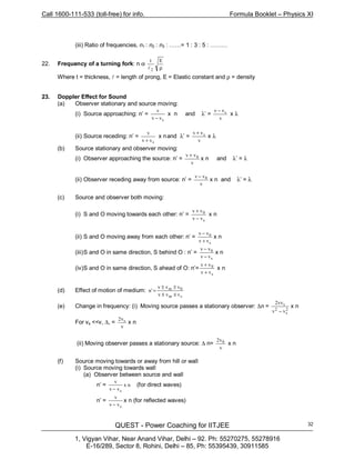 Call 1600-111-533 (toll-free) for info. Formula Booklet – Physics XI
QUEST - Power Coaching for IITJEE
1, Vigyan Vihar, Near Anand Vihar, Delhi – 92. Ph: 55270275, 55278916
E-16/289, Sector 8, Rohini, Delhi – 85, Ph: 55395439, 30911585
32
(iii) Ratio of frequencies, n1 : n2 : n3 : ……= 1 : 3 : 5 : ………
22. Frequency of a turning fork: n α
ρ
Et
2l
Where t = thickness, l = length of prong, E = Elastic constant and ρ = density
23. Doppler Effect for Sound
(a) Observer stationary and source moving:
(i) Source approaching: n’ =
vv
v
s−
x n and λ’ =
v
vv s−
x λ
(ii) Source receding: n’ =
svv
v
+
x nand λ’ =
v
vv s+
x λ
(b) Source stationary and observer moving:
(i) Observer approaching the source: n’ =
v
vv 0+
x n and λ’ = λ
(ii) Observer receding away from source: n’ =
v
vv 0−
x n and λ’ = λ
(c) Source and observer both moving:
(i) S and O moving towards each other: n’ =
s
0
vv
vv
−
+
x n
(ii) S and O moving away from each other: n’ =
s
0
vv
vv
+
−
x n
(iii)S and O in same direction, S behind O : n’ =
s
0
vv
vv
−
−
x n
(iv)S and O in same direction, S ahead of O: n’=
s
0
vv
vv
+
+
x n
(d) Effect of motion of medium:
sm
0m
vvv
vvv
'n
±±
±±
=
(e) Change in frequency: (i) Moving source passes a stationary observer: ∆n = 2
s
2
s
vv
vv2
−
x n
For vs <<v, ∆, =
v
v2 s
x n
(ii) Moving observer passes a stationary source: ∆ n=
v
v2 0
x n
(f) Source moving towards or away from hill or wall
(i) Source moving towards wall
(a) Observer between source and wall
n’ = nx
vv
v
s−
(for direct waves)
n’ =
svv
v
−
x n (for reflected waves)
 