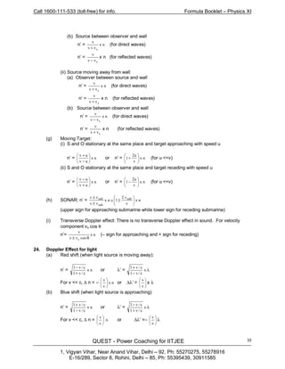 Call 1600-111-533 (toll-free) for info. Formula Booklet – Physics XI
QUEST - Power Coaching for IITJEE
1, Vigyan Vihar, Near Anand Vihar, Delhi – 92. Ph: 55270275, 55278916
E-16/289, Sector 8, Rohini, Delhi – 85, Ph: 55395439, 30911585
33
(b) Source between observer and wall
n’ = nx
vv
v
s+
(for direct waves)
n’ =
svv
v
−
x n (for reflected waves)
(ii) Source moving away from wall
(a) Observer between source and wall
n’ = nx
vv
v
s+
(for direct waves)
n’ =
svv
v
+
x n (for reflected waves)
(b) Source between observer and wall
n’ = nx
vv
v
s−
(for direct waves)
n’ =
svv
v
+
x n (for reflected waves)
(g) Moving Target:
(i) S and O stationary at the same place and target approaching with speed u
n’ = nx
uv
uv






−
+
or n’ = nx
v
u2
1 





+ (for u <<v)
(ii) S and O stationary at the same place and target receding with speed u
n’ = nx
uv
uv






+
−
or n’ = nx
v
u2
1 





− (for u <<v)
(h) SONAR: n’ = nx
v
v2
1nx
vv
vv sub
sub
sub






±≅
±
±
(upper sign for approaching submarine while lower sign for receding submarine)
(i) Transverse Doppler effect: There is no transverse Doppler effect in sound. For velocity
component vs cos θ
n’= nx
cosvv
v
s θ±
(– sign for approaching and + sign for receding)
24. Doppler Effect for light
(a) Red shift (when light source is moving away):
n’ = nx
c/v1
c/v1
+
−
or λ’ = λ
−
+
x
c/v1
c/v1
For v << c, ∆ n = – nx
c
v






or ∆λ’ = 





c
v
x λ
(b) Blue shift (when light source is approaching)
n’ = nx
c/v1
c/v1
−
+
or λ’ = λ
+
−
x
c/v1
c/v1
For v << c, ∆ n = n
c
v






or ∆λ’ =– 





c
v
λ
 
