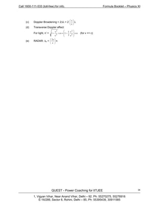 Call 1600-111-533 (toll-free) for info. Formula Booklet – Physics XI
QUEST - Power Coaching for IITJEE
1, Vigyan Vihar, Near Anand Vihar, Delhi – 92. Ph: 55270275, 55278916
E-16/289, Sector 8, Rohini, Delhi – 85, Ph: 55395439, 30911585
34
(c) Doppler Broadening = 2∆λ = 2 





c
v
λ
(d) Transverse Doppler effect:
For light, n’ = nx
c
v
2
1
1nx
c
v
1
2
2
2
2








−=− (for v << c)
(e) RADAR: ∆n = 





c
v2
n
 