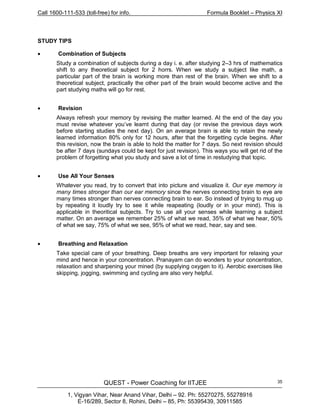 Call 1600-111-533 (toll-free) for info. Formula Booklet – Physics XI
QUEST - Power Coaching for IITJEE
1, Vigyan Vihar, Near Anand Vihar, Delhi – 92. Ph: 55270275, 55278916
E-16/289, Sector 8, Rohini, Delhi – 85, Ph: 55395439, 30911585
35
STUDY TIPS
• Combination of Subjects
Study a combination of subjects during a day i. e. after studying 2–3 hrs of mathematics
shift to any theoretical subject for 2 horrs. When we study a subject like math, a
particular part of the brain is working more than rest of the brain. When we shift to a
theoretical subject, practically the other part of the brain would become active and the
part studying maths will go for rest.
• Revision
Always refresh your memory by revising the matter learned. At the end of the day you
must revise whatever you’ve learnt during that day (or revise the previous days work
before starting studies the next day). On an average brain is able to retain the newly
learned information 80% only for 12 hours, after that the forgetting cycle begins. After
this revision, now the brain is able to hold the matter for 7 days. So next revision should
be after 7 days (sundays could be kept for just revision). This ways you will get rid of the
problem of forgetting what you study and save a lot of time in restudying that topic.
• Use All Your Senses
Whatever you read, try to convert that into picture and visualize it. Our eye memory is
many times stronger than our ear memory since the nerves connecting brain to eye are
many times stronger than nerves connecting brain to ear. So instead of trying to mug up
by repeating it loudly try to see it while reapeating (loudly or in your mind). This is
applicable in theoritical subjects. Try to use all your senses while learning a subject
matter. On an average we remember 25% of what we read, 35% of what we hear, 50%
of what we say, 75% of what we see, 95% of what we read, hear, say and see.
• Breathing and Relaxation
Take special care of your breathing. Deep breaths are very important for relaxing your
mind and hence in your concentration. Pranayam can do wonders to your concentration,
relaxation and sharpening your mined (by supplying oxygen to it). Aerobic exercises like
skipping, jogging, swimming and cycling are also very helpful.
 