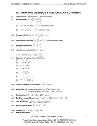 Call 1600-111-533 (toll-free) for info. Formula Booklet – Physics XI
QUEST - Power Coaching for IITJEE
1, Vigyan Vihar, Near Anand Vihar, Delhi – 92. Ph: 55270275, 55278916
E-16/289, Sector 8, Rohini, Delhi – 85, Ph: 55395439, 30911585
4
MOTION IN ONE DIMENSION & NEWTON’S LAWS OF MOTION
(i) Displacement: | displacement | ≤ distance covered
(ii) Average speed:
2
2
1
1
21
21
21
v
s
v
s
ss
tt
ss
v
+
+
=
+
+
=
(a) If s1 = s2 = d, then
21
21
vv
vv2
v
+
= = Harmonic mean
(b) If t1 = t2, then
2
vv
v 21 +
= =arithmetic mean
(iii) Average velocity: (a)
12
12
av
tt
rr
v
−
−
=
→→
→
; (b) v|v| av ≤
→
(iv) Instantaneous velocity: |v|and
dt
rd
v
→
→
→
= = v = instantaneous speed
(v) Average acceleration:
12
12
av
tt
vv
a
−
−
=
→→
→
(vi) Instantaneous acceleration: dt/vda
→→
=
In one – dimension, a = (dv/dt) = v
dx
dv






(vii) Equations of motion in one dimension:
(a) v = u + at;
(b) x = ut +
2
1
at2
;
(c) v2 u2 + 2ax;
(d) x = vt –
2
1
at
2
;
(e) 




 +
=
2
uv
x t;
(f) ;at
2
1
utxxs 2
0 +=−=
(g) v
2
= u2
+ 2a (x–x0)
(viii) Distance travelled in nth second: dn = u +
2
a
(2n–1)
(ix) Motion of a ball: (a) when thrown up: h = (u2
/2g) and t = (u/g)
(b) when dropped: v = √(2gh) and t = √(2h/g)
(x) Resultant force: F = √(F1
2
+ F2
2
+ 2F1F2 cos θ)
(xi) Condition for equilibrium: (a) ;)FF(F 213
→→→
+−= (b) F1 + F2 ≥ F3 ≥ |F1 – F2|
(xii) Lami’s Theorem:
( ) ( ) ( )γ−π
=
β−π
=
α−π sin
R
sin
Q
sin
P
(xiii) Newton’s second law: 







==
→→→→
dt/pdF;amF
(xiv) Impulse: =−∆=∆
→→
12 ppandtFp Fdt
(xv) Newton’s third law:
∫
2
1
 
