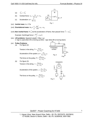 Call 1600-111-533 (toll-free) for info. Formula Booklet – Physics XI
QUEST - Power Coaching for IITJEE
1, Vigyan Vihar, Near Anand Vihar, Delhi – 92. Ph: 55270275, 55278916
E-16/289, Sector 8, Rohini, Delhi – 85, Ph: 55395439, 30911585
5
(a)
→→
−= 1212 FF
(b) Contact force: 2112 FF
mM
m
F =
+
=
(c) Acceleration: a =
mM
F
+
(xvi) Inertial mass: mI = F/a
(xvii) Gravitational mass: mG = GI
2
mm;
GM
FR
g
F
==
(xviii) Non inertial frame: If
→
0a be the acceleration of frame, then pseudo force
→→
−= 0amF
Example: Centrifugal force = rm
r
mv2
2
ω=
(xix) Lift problems: Apparent weight = M(g ± a0)
(+ sign is used when lift is moving up while – sign when lift is moving down)
(xx) Pulley Problems:
(a) For figure (2):
Tension in the string, T = g
mm
mm
21
21
+
Acceleration of the system, a = g
mm
m
21
2
+
The force on the pulley, F = g
mm
mm2
21
21
+
(b) For figure (3):
Tension in the string, g
mm
mm2
T
21
21
+
=
Acceleration of the system, g
mm
mm
a
12
12
+
−
=
The force on the pulley, g
mm
mm4
F
21
21
+
=
•a
T
T T
T
a
m2
m1
Fig. 3
m2
m1
T
Frictionless
surface
m2g
Fig. 2
T
F
(1)
(2)
M
F21
m
F12
Fig. 1
 