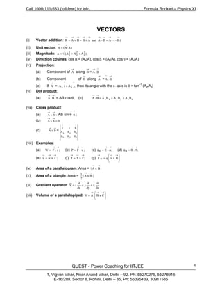 Call 1600-111-533 (toll-free) for info. Formula Booklet – Physics XI
QUEST - Power Coaching for IITJEE
1, Vigyan Vihar, Near Anand Vihar, Delhi – 92. Ph: 55270275, 55278916
E-16/289, Sector 8, Rohini, Delhi – 85, Ph: 55395439, 30911585
6
VECTORS
(i) Vector addition: )B(ABAandABBAR
→→→→→→→→→
−+=−+=+=
(ii) Unit vector: )A/A(A
^ →
=
(iii) Magnitude: )AA(AA 2
z
2
y
2
x ++√=
(iv) Direction cosines: cos α = (Ax/A), cos β = (Ay/A), cos γ = (Az/A)
(v) Projection:
(a) Component of
→
A along
→
B =
^
B.A
→
(b) Component of
→
B along
→
A =
→
B.A
^
(c) If
→
A = ,jAiA
^
y
^
x + then its angle with the x–axis is θ = tan–1
(Ay/Ax)
(vi) Dot product:
(a)
→→
B.A = AB cos θ, (b) zzyyxx BABABAB.A ++=
→→
(vii) Cross product:
(a) =
→→
BxA AB sin θ
^
n ;
(b) ;0AxA =
→→
(c)
→→
BxA =
zyx
zyx
^^^
BBB
AAA
kji
(viii) Examples:
(a) ;r.FW
→→
= (b) ;v.FP
→→
= (c) ;A.E
→→
Ε =φ (d) ;A.B
→→
Β =φ
(e) ;rxwv
→→→
= (f) ;Fx
→→→
τ=τ (g) 







=
→→→
BxvqF m
(ix) Area of a parallelogram: Area = |BxA|
→→
(x) Area of a triangle: Area = |BxA|
2
1 →→
(xi) Gradient operator:
z
k
y
j
x
iV
^^^
∂
∂
+
∂
∂
+
∂
∂
=
(xii) Volume of a parallelopiped: 







=
→→→
CxB.AV
 