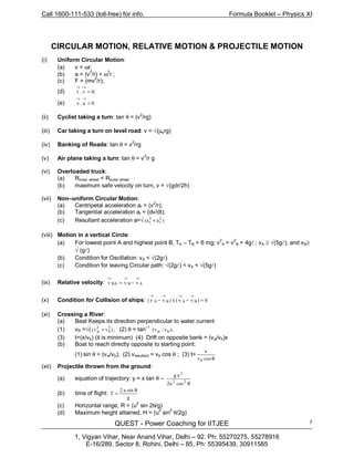 Call 1600-111-533 (toll-free) for info. Formula Booklet – Physics XI
QUEST - Power Coaching for IITJEE
1, Vigyan Vihar, Near Anand Vihar, Delhi – 92. Ph: 55270275, 55278916
E-16/289, Sector 8, Rohini, Delhi – 85, Ph: 55395439, 30911585
7
CIRCULAR MOTION, RELATIVE MOTION & PROJECTILE MOTION
(i) Uniform Circular Motion:
(a) v = ωr;
(b) a = (v
2
/r) = ω2
r ;
(c) F = (mv2
/r);
(d) ;0v.r =
→→
(e) 0a.v =
→→
(ii) Cyclist taking a turn: tan θ = (v
2
/rg)
(iii) Car taking a turn on level road: v = √(µsrg)
(iv) Banking of Roads: tan θ = v
2
/rg
(v) Air plane taking a turn: tan θ = v
2
/r g
(vi) Overloaded truck:
(a) Rinner wheel < Router wheel
(b) maximum safe velocity on turn, v = √(gdr/2h)
(vii) Non–uniform Circular Motion:
(a) Centripetal acceleration ar = (v2
/r);
(b) Tangential acceleration at = (dv/dt);
(c) Resultant acceleration a=√ )aa( 2
t
2
r +
(viii) Motion in a vertical Circle:
(a) For lowest point A and highest point B, TA – TB = 6 mg; v
2
A = v
2
B + 4gl ; vA ≥ √(5gl); and vB≥
√ (gl)
(b) Condition for Oscillation: vA < √(2gl)
(c) Condition for leaving Circular path: √(2gl) < vA < √(5gl)
(ix) Relative velocity: ABBA vvv
→→→
−=
(x) Condition for Collision of ships: 0)vv(x)vr( BABA =−−
→→→→
(xi) Crossing a River:
(a) Beat Keeps its direction perpendicular to water current
(1) vR =√( ;)vv( 2
b
2
w + (2) θ = tan
–1
);v/v( bw
(3) t=(x/vb) (it is minimum) (4) Drift on opposite bank = (vw/vb)x
(b) Boat to reach directly opposite to starting point:
(1) sin θ = (vw/vb); (2) vresultant = vb cos θ ; (3) t=
θcosv
x
b
(xii) Projectile thrown from the ground:
(a) equation of trajectory: y = x tan θ –
θ22
2
cosu2
xg
(b) time of flight:
g
sinu2
T
θ
=
(c) Horizontal range, R = (u2
sin 2θ/g)
(d) Maximum height attained, H = (u
2
sin
2
θ/2g)
 