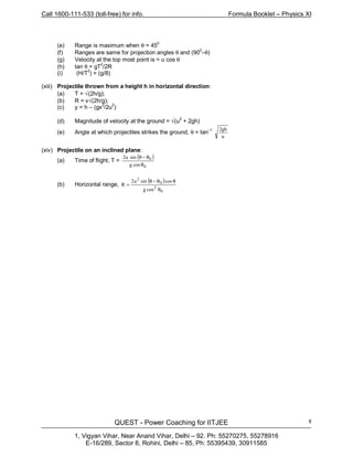 Call 1600-111-533 (toll-free) for info. Formula Booklet – Physics XI
QUEST - Power Coaching for IITJEE
1, Vigyan Vihar, Near Anand Vihar, Delhi – 92. Ph: 55270275, 55278916
E-16/289, Sector 8, Rohini, Delhi – 85, Ph: 55395439, 30911585
8
(e) Range is maximum when θ = 450
(f) Ranges are same for projection angles θ and (90
0
–θ)
(g) Velocity at the top most point is = u cos θ
(h) tan θ = gT
2
/2R
(i) (H/T2
) = (g/8)
(xiii) Projectile thrown from a height h in horizontal direction:
(a) T = √(2h/g);
(b) R = v√(2h/g);
(c) y = h – (gx
2
/2u2
)
(d) Magnitude of velocity at the ground = √(u
2
+ 2gh)
(e) Angle at which projectiles strikes the ground, θ = tan
–1
u
gh2
(xiv) Projectile on an inclined plane:
(a) Time of flight, T =
( )
0
0
θ
θ−θ
cosg
sinu2
(b) Horizontal range,
( )
0
0
θ
θθ−θ
=
cosg
cossinu2
R
2
2
 