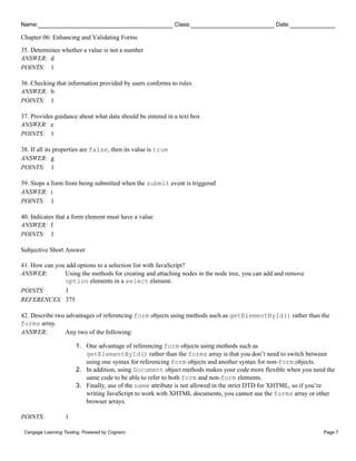 Name: Class: Date:
Chapter 06: Enhancing and Validating Forms
Cengage Learning Testing, Powered by Cognero Page 7
35. Determines whether a value is not a number
ANSWER: d
POINTS: 1
36. Checking that information provided by users conforms to rules
ANSWER: b
POINTS: 1
37. Provides guidance about what data should be entered in a text box
ANSWER: e
POINTS: 1
38. If all its properties are false, then its value is true
ANSWER: g
POINTS: 1
39. Stops a form from being submitted when the submit event is triggered
ANSWER: i
POINTS: 1
40. Indicates that a form element must have a value
ANSWER: f
POINTS: 1
Subjective Short Answer
41. How can you add options to a selection list with JavaScript?
ANSWER: Using the methods for creating and attaching nodes in the node tree, you can add and remove
option elements in a select element.
POINTS: 1
REFERENCES: 375
42. Describe two advantages of referencing form objects using methods such as getElementById() rather than the
forms array.
ANSWER: Any two of the following:
1. One advantage of referencing form objects using methods such as
getElementById() rather than the forms array is that you don’t need to switch between
using one syntax for referencing form objects and another syntax for non-form objects.
2. In addition, using Document object methods makes your code more flexible when you need the
same code to be able to refer to both form and non-form elements.
3. Finally, use of the name attribute is not allowed in the strict DTD for XHTML, so if you’re
writing JavaScript to work with XHTML documents, you cannot use the forms array or other
browser arrays.
POINTS: 1
 