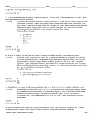 Name: Class: Date:
Chapter 06: Enhancing and Validating Forms
Cengage Learning Testing, Powered by Cognero Page 8
REFERENCES: 367
43. In what situations can you get more accurate information on a form by using form fields other than text boxes? Name
two types of fields you might use instead.
ANSWER: Sometimes the information requested for a field is restricted to a small, discrete list—the names of a few
credit cards, for instance. Asking users to type this information opens your form to the possibility that
they’ll misspell a word, use an abbreviation that your back-end system doesn’t recognize, or simply enter
data that’s not within the acceptable parameters. Instead, you can use other types of form fields to
present users with acceptable choices, and limit their options to those choices.
Any two of the following:
• option buttons
• selection lists
• check boxes
• sliders
• data lists
POINTS: 1
REFERENCES: 369
370
44. What is an assistive function? Give an example of a situation in which you might use an assistive function.
ANSWER: In addition to providing users with limited sets of possibilities for different form fields, you can create
JavaScript functions that reduce the likelihood of user errors when completing a form. Such functions,
known as assistive functions, do not perform validation themselves—that is, they don’t check user
content for errors. Instead, these functions prevent users from entering erroneous data in the first place.
Many types of assistive functions are possible; which ones you implement depends on the design of your
form and the type of data you’re trying to collect.
One of the following:
• removing default values from selection lists
• dynamically updating selection list values
POINTS: 1
REFERENCES: 371
374
45. Describe how you can use JavaScript to simulate the behavior of the placeholder attribute in older browsers?.
ANSWER: You can recreate the behavior of the placeholder attribute in older browsers by adding the desired
placeholder text as a default value for an element and changing its color to differentiate it from data a
user has entered (generally using a gray font color rather than black). You can then create an
event listener that’s triggered when a user clicks in the box, which calls a function that removes the
default value.
POINTS: 1
REFERENCES: 382
46. The requirements of the form you’re validating determine the kind of logic you need to incorporate into a custom
validation program. However, a few types of validation functions are particularly common. Name two.
 