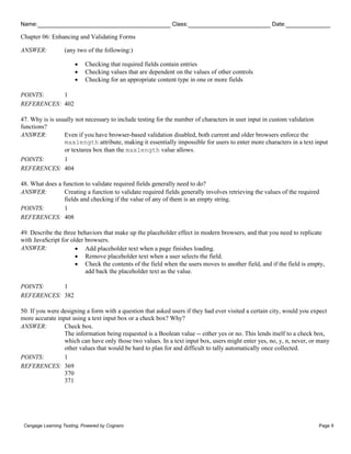 Name: Class: Date:
Chapter 06: Enhancing and Validating Forms
Cengage Learning Testing, Powered by Cognero Page 9
ANSWER: (any two of the following:)
• Checking that required fields contain entries
• Checking values that are dependent on the values of other controls
• Checking for an appropriate content type in one or more fields
POINTS: 1
REFERENCES: 402
47. Why is is usually not necessary to include testing for the number of characters in user input in custom validation
functions?
ANSWER: Even if you have browser-based validation disabled, both current and older browsers enforce the
maxlength attribute, making it essentially impossible for users to enter more characters in a text input
or textarea box than the maxlength value allows.
POINTS: 1
REFERENCES: 404
48. What does a function to validate required fields generally need to do?
ANSWER: Creating a function to validate required fields generally involves retrieving the values of the required
fields and checking if the value of any of them is an empty string.
POINTS: 1
REFERENCES: 408
49. Describe the three behaviors that make up the placeholder effect in modern browsers, and that you need to replicate
with JavaScript for older browsers.
ANSWER: • Add placeholder text when a page finishes loading.
• Remove placeholder text when a user selects the field.
• Check the contents of the field when the users moves to another field, and if the field is empty,
add back the placeholder text as the value.
POINTS: 1
REFERENCES: 382
50. If you were designing a form with a question that asked users if they had ever visited a certain city, would you expect
more accurate input using a text input box or a check box? Why?
ANSWER: Check box.
The information being requested is a Boolean value -- either yes or no. This lends itself to a check box,
which can have only those two values. In a text input box, users might enter yes, no, y, n, never, or many
other values that would be hard to plan for and difficult to tally automatically once collected.
POINTS: 1
REFERENCES: 369
370
371
 
