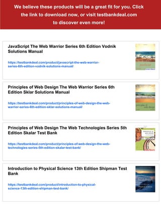We believe these products will be a great fit for you. Click
the link to download now, or visit testbankdeal.com
to discover even more!
JavaScript The Web Warrior Series 6th Edition Vodnik
Solutions Manual
https://testbankdeal.com/product/javascript-the-web-warrior-
series-6th-edition-vodnik-solutions-manual/
Principles of Web Design The Web Warrior Series 6th
Edition Sklar Solutions Manual
https://testbankdeal.com/product/principles-of-web-design-the-web-
warrior-series-6th-edition-sklar-solutions-manual/
Principles of Web Design The Web Technologies Series 5th
Edition Skalar Test Bank
https://testbankdeal.com/product/principles-of-web-design-the-web-
technologies-series-5th-edition-skalar-test-bank/
Introduction to Physical Science 13th Edition Shipman Test
Bank
https://testbankdeal.com/product/introduction-to-physical-
science-13th-edition-shipman-test-bank/
 