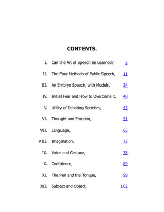 CONTENTS.
I. Can the Art of Speech be Learned? 5
II. The Four Methods of Public Speech, 11
III. An Embryo Speech, with Models, 24
IV. Initial Fear and How to Overcome it, 40
V. Utility of Debating Societies, 45
VI. Thought and Emotion, 51
VII. Language, 65
VIII. Imagination, 73
IX. Voice and Gesture, 78
X. Confidence, 89
XI. The Pen and the Tongue, 99
XII. Subject and Object, 102
 