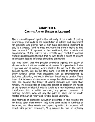 CHAPTER I.
Can the Art of Speech be Learned?
There is a widespread opinion that all study of the mode of oratory
is unmanly, and leads to the substitution of artifice and adornment
for simplicity and power. “Let a man have something important to
say,” it is argued, “and he need not waste his time in trying to find
how to say it.” So general is this sentiment, that a ministerial
acquaintance of the writer’s was recently very careful to conceal
from his congregation the fact that he was taking a series of lessons
in elocution, lest his influence should be diminished.
We may admit that the popular prejudice against the study of
eloquence is not without a mixture of reason. It is possible to foster
a spurious kind of oratory, which shall be far inferior to the rudest
genuine speech. But, on the other hand, it is safe to maintain that
every rational power man possesses can be strengthened by
judicious cultivation, without in the least impairing its quality. There
is no trick in true oratory—no secret magic by which a weak-minded
man can become the leader of others stronger and wiser than
himself. The great prizes of eloquence cannot be placed in the hands
of the ignorant or slothful. But so surely as a raw apprentice can be
transformed into a skillful workman, any person possessed of
ordinary faculties, who will pay the price in labor, can be made
master of the art of ready and forcible public utterance.
The methods of oratorical cultivation presented in this volume are
not based upon mere theory. They have been tested in hundreds of
instances, and their results are beyond question. A carpenter will
assert with perfect assurance, “I guarantee to take an ordinary
 