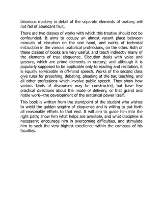 laborious mastery in detail of the separate elements of oratory, will
not fail of abundant fruit.
There are two classes of works with which this treatise should not be
confounded. It aims to occupy an almost vacant place between
manuals of elocution on the one hand, and works of technical
instruction in the various oratorical professions, on the other. Both of
these classes of books are very useful, and teach indirectly many of
the elements of true eloquence. Elocution deals with voice and
gesture, which are prime elements in oratory; and although it is
popularly supposed to be applicable only to reading and recitation, it
is equally serviceable in off-hand speech. Works of the second class
give rules for preaching, debating, pleading at the bar, teaching, and
all other professions which involve public speech. They show how
various kinds of discourses may be constructed, but have few
practical directions about the mode of delivery, or that grand and
noble work—the development of the oratorical power itself.
This book is written from the standpoint of the student who wishes
to wield the golden sceptre of eloquence and is willing to put forth
all reasonable efforts to that end. It will aim to guide him into the
right path; show him what helps are available, and what discipline is
necessary; encourage him in overcoming difficulties, and stimulate
him to seek the very highest excellence within the compass of his
faculties.
 