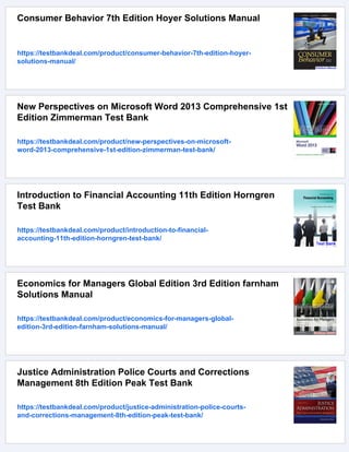 Consumer Behavior 7th Edition Hoyer Solutions Manual
https://testbankdeal.com/product/consumer-behavior-7th-edition-hoyer-
solutions-manual/
New Perspectives on Microsoft Word 2013 Comprehensive 1st
Edition Zimmerman Test Bank
https://testbankdeal.com/product/new-perspectives-on-microsoft-
word-2013-comprehensive-1st-edition-zimmerman-test-bank/
Introduction to Financial Accounting 11th Edition Horngren
Test Bank
https://testbankdeal.com/product/introduction-to-financial-
accounting-11th-edition-horngren-test-bank/
Economics for Managers Global Edition 3rd Edition farnham
Solutions Manual
https://testbankdeal.com/product/economics-for-managers-global-
edition-3rd-edition-farnham-solutions-manual/
Justice Administration Police Courts and Corrections
Management 8th Edition Peak Test Bank
https://testbankdeal.com/product/justice-administration-police-courts-
and-corrections-management-8th-edition-peak-test-bank/
 
