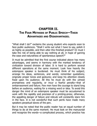 CHAPTER II.
The Four Methods of Public Speech—Their
Advantages and Disadvantages.
“What shall I do?” exclaims the young student who expects soon to
face public audiences. “Shall I write out what I have to say, polish it
as highly as possible, and then utter this finished product? Or must I
take the risk of being able to say nothing at all, in hope of gaining
the ease and naturalness of spontaneous speech?”
It must be admitted that the first course indicated above has many
advantages, and seems in harmony with the marked tendency of
civilization toward division of labor. It is hard to perform several
different operations at the same moment. Look how heavily the
extempore speaker is burdened. He must think of his subject;
arrange his ideas, sentences, and words; remember quotations;
originate proper tones and gestures; and keep his attention closely
fixed upon his audience. All this he must do with the utmost
promptness and regularity, or incur a fearful penalty—that of
embarrassment and failure. Few men have the courage to stand long
before an audience, waiting for a missing word or idea. To avoid this
danger the mind of an extempore speaker must be accustomed to
work with the rapidity and precision of a printing-press; otherwise,
the appalling danger of failure and ridicule will constantly stare him
in the face. It is not wonderful that such perils have made many
speakers perpetual slaves of the pen.
But it may be noted that the public reader has an equal number of
things to do at the same moment. He must look on the manuscript
and recognize the words—a complicated process, which practice has
 