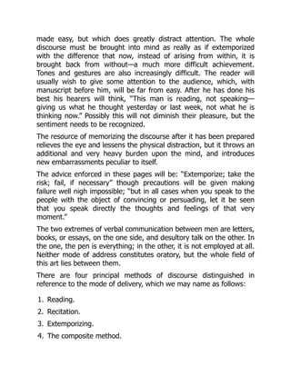 1.
2.
3.
4.
made easy, but which does greatly distract attention. The whole
discourse must be brought into mind as really as if extemporized
with the difference that now, instead of arising from within, it is
brought back from without—a much more difficult achievement.
Tones and gestures are also increasingly difficult. The reader will
usually wish to give some attention to the audience, which, with
manuscript before him, will be far from easy. After he has done his
best his hearers will think, “This man is reading, not speaking—
giving us what he thought yesterday or last week, not what he is
thinking now.” Possibly this will not diminish their pleasure, but the
sentiment needs to be recognized.
The resource of memorizing the discourse after it has been prepared
relieves the eye and lessens the physical distraction, but it throws an
additional and very heavy burden upon the mind, and introduces
new embarrassments peculiar to itself.
The advice enforced in these pages will be: “Extemporize; take the
risk; fail, if necessary” though precautions will be given making
failure well nigh impossible; “but in all cases when you speak to the
people with the object of convincing or persuading, let it be seen
that you speak directly the thoughts and feelings of that very
moment.”
The two extremes of verbal communication between men are letters,
books, or essays, on the one side, and desultory talk on the other. In
the one, the pen is everything; in the other, it is not employed at all.
Neither mode of address constitutes oratory, but the whole field of
this art lies between them.
There are four principal methods of discourse distinguished in
reference to the mode of delivery, which we may name as follows:
Reading.
Recitation.
Extemporizing.
The composite method.
 