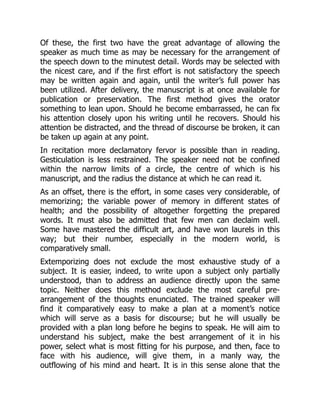 Of these, the first two have the great advantage of allowing the
speaker as much time as may be necessary for the arrangement of
the speech down to the minutest detail. Words may be selected with
the nicest care, and if the first effort is not satisfactory the speech
may be written again and again, until the writer’s full power has
been utilized. After delivery, the manuscript is at once available for
publication or preservation. The first method gives the orator
something to lean upon. Should he become embarrassed, he can fix
his attention closely upon his writing until he recovers. Should his
attention be distracted, and the thread of discourse be broken, it can
be taken up again at any point.
In recitation more declamatory fervor is possible than in reading.
Gesticulation is less restrained. The speaker need not be confined
within the narrow limits of a circle, the centre of which is his
manuscript, and the radius the distance at which he can read it.
As an offset, there is the effort, in some cases very considerable, of
memorizing; the variable power of memory in different states of
health; and the possibility of altogether forgetting the prepared
words. It must also be admitted that few men can declaim well.
Some have mastered the difficult art, and have won laurels in this
way; but their number, especially in the modern world, is
comparatively small.
Extemporizing does not exclude the most exhaustive study of a
subject. It is easier, indeed, to write upon a subject only partially
understood, than to address an audience directly upon the same
topic. Neither does this method exclude the most careful pre-
arrangement of the thoughts enunciated. The trained speaker will
find it comparatively easy to make a plan at a moment’s notice
which will serve as a basis for discourse; but he will usually be
provided with a plan long before he begins to speak. He will aim to
understand his subject, make the best arrangement of it in his
power, select what is most fitting for his purpose, and then, face to
face with his audience, will give them, in a manly way, the
outflowing of his mind and heart. It is in this sense alone that the
 