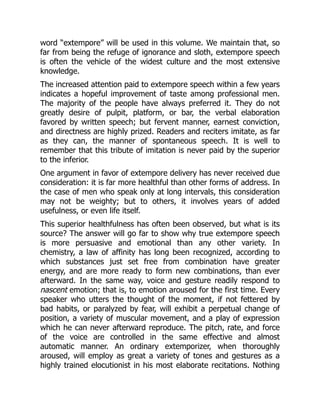 word “extempore” will be used in this volume. We maintain that, so
far from being the refuge of ignorance and sloth, extempore speech
is often the vehicle of the widest culture and the most extensive
knowledge.
The increased attention paid to extempore speech within a few years
indicates a hopeful improvement of taste among professional men.
The majority of the people have always preferred it. They do not
greatly desire of pulpit, platform, or bar, the verbal elaboration
favored by written speech; but fervent manner, earnest conviction,
and directness are highly prized. Readers and reciters imitate, as far
as they can, the manner of spontaneous speech. It is well to
remember that this tribute of imitation is never paid by the superior
to the inferior.
One argument in favor of extempore delivery has never received due
consideration: it is far more healthful than other forms of address. In
the case of men who speak only at long intervals, this consideration
may not be weighty; but to others, it involves years of added
usefulness, or even life itself.
This superior healthfulness has often been observed, but what is its
source? The answer will go far to show why true extempore speech
is more persuasive and emotional than any other variety. In
chemistry, a law of affinity has long been recognized, according to
which substances just set free from combination have greater
energy, and are more ready to form new combinations, than ever
afterward. In the same way, voice and gesture readily respond to
nascent emotion; that is, to emotion aroused for the first time. Every
speaker who utters the thought of the moment, if not fettered by
bad habits, or paralyzed by fear, will exhibit a perpetual change of
position, a variety of muscular movement, and a play of expression
which he can never afterward reproduce. The pitch, rate, and force
of the voice are controlled in the same effective and almost
automatic manner. An ordinary extemporizer, when thoroughly
aroused, will employ as great a variety of tones and gestures as a
highly trained elocutionist in his most elaborate recitations. Nothing
 