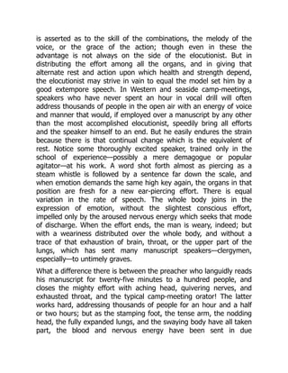 is asserted as to the skill of the combinations, the melody of the
voice, or the grace of the action; though even in these the
advantage is not always on the side of the elocutionist. But in
distributing the effort among all the organs, and in giving that
alternate rest and action upon which health and strength depend,
the elocutionist may strive in vain to equal the model set him by a
good extempore speech. In Western and seaside camp-meetings,
speakers who have never spent an hour in vocal drill will often
address thousands of people in the open air with an energy of voice
and manner that would, if employed over a manuscript by any other
than the most accomplished elocutionist, speedily bring all efforts
and the speaker himself to an end. But he easily endures the strain
because there is that continual change which is the equivalent of
rest. Notice some thoroughly excited speaker, trained only in the
school of experience—possibly a mere demagogue or popular
agitator—at his work. A word shot forth almost as piercing as a
steam whistle is followed by a sentence far down the scale, and
when emotion demands the same high key again, the organs in that
position are fresh for a new ear-piercing effort. There is equal
variation in the rate of speech. The whole body joins in the
expression of emotion, without the slightest conscious effort,
impelled only by the aroused nervous energy which seeks that mode
of discharge. When the effort ends, the man is weary, indeed; but
with a weariness distributed over the whole body, and without a
trace of that exhaustion of brain, throat, or the upper part of the
lungs, which has sent many manuscript speakers—clergymen,
especially—to untimely graves.
What a difference there is between the preacher who languidly reads
his manuscript for twenty-five minutes to a hundred people, and
closes the mighty effort with aching head, quivering nerves, and
exhausted throat, and the typical camp-meeting orator! The latter
works hard, addressing thousands of people for an hour and a half
or two hours; but as the stamping foot, the tense arm, the nodding
head, the fully expanded lungs, and the swaying body have all taken
part, the blood and nervous energy have been sent in due
 