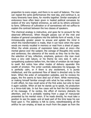 proportion to every organ, and there is no want of balance. The man
can repeat the same performances the next day, and continue it, as
many itinerants have done, for months together. Similar examples of
endurance have often been given in heated political canvasses by
orators of the very highest eminence, as well as by others unknown
to fame. Difference of cultivation or of earnestness will not suffice to
explain the contrast between the two classes of speakers.
The chemical analogy is instructive, and goes far to account for the
observed differences. When thought passes out of the mist and
shadow of general conceptions into the definite form of words, it has
immeasurably greater power to arouse and agitate the mind in
which this transformation is made, than it can have when the same
words are merely recalled in memory or read from a sheet of paper.
When the whole process of expression takes place at once:—the
mental glance over the subject; the coinage of thoughts into words
and sentences; the utterance of the words as they rise to the lips;
the selection of key, inflection, emphasis, gesture:—the man must
have a very cold nature, or his theme be very dull, if, with a
sympathizing audience before him, the tides of emotion do not begin
to swell. But notice how other modes of delivery squander this
wealth of emotion. The writer carefully elaborates his language. He
is perfectly calm, or if there is any excitement, it is purely
intellectual, and the quickened flow of blood is directed only to the
brain. When the ardor of composition subsides, and he reviews his
pages, the fire seems to have died out of them. While memorizing,
or making himself familiar enough with what he has written to read
it with effect, he may recall some of the first ardor, but only to have
it again subside. When at last he stands up to speak, his production
is a thrice-told tale. In but few cases will he feel the full inspiration
of his message. If he recites, the effort of memory distracts his
attention, and he is probably reading from a page of manuscript
presented by his mental vision. If he reads directly, he must take a
position to see his paper, and at least part of the time keep his eye
fixed upon it. The address is felt to come, notwithstanding all the
artifice he can employ, at least as much from the paper as from the
 
