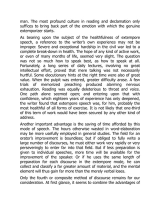 man. The most profound culture in reading and declamation only
suffices to bring back part of the emotion with which the genuine
extemporizer starts.
As bearing upon the subject of the healthfulness of extempore
speech, a reference to the writer’s own experience may not be
improper. Severe and exceptional hardship in the civil war led to a
complete break-down in health. The hope of any kind of active work,
or even of many months of life, seemed very slight. The question
was not so much how to speak best, as how to speak at all.
Fortunately, a long series of daily lectures, involving no great
intellectual effort, proved that mere talking was not necessarily
hurtful. Some elocutionary hints at the right time were also of great
value. When the pulpit was entered, greater difficulty arose. A few
trials of memorized preaching produced alarming nervous
exhaustion. Reading was equally deleterious to throat and voice.
One path alone seemed open; and entering upon that with
confidence, which eighteen years of experience has only deepened,
the writer found that extempore speech was, for him, probably the
most healthful of all forms of exercise. It is not likely that one-third
of this term of work would have been secured by any other kind of
address.
Another important advantage is the saving of time afforded by this
mode of speech. The hours otherwise wasted in word-elaboration
may be more usefully employed in general studies. The field for an
orator’s improvement is boundless; but if obliged to fully write a
large number of discourses, he must either work very rapidly or very
perseveringly to enter far into that field. But if less preparation is
given to individual speeches, more time will be available for the
improvement of the speaker. Or if he uses the same length of
preparation for each discourse in the extempore mode, he can
collect and classify a far greater amount of material, and the mental
element will thus gain far more than the merely verbal loses.
Only the fourth or composite method of discourse remains for our
consideration. At first glance, it seems to combine the advantages of
 