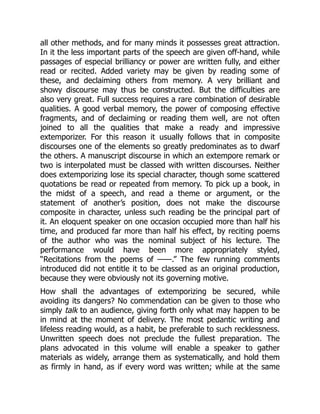 all other methods, and for many minds it possesses great attraction.
In it the less important parts of the speech are given off-hand, while
passages of especial brilliancy or power are written fully, and either
read or recited. Added variety may be given by reading some of
these, and declaiming others from memory. A very brilliant and
showy discourse may thus be constructed. But the difficulties are
also very great. Full success requires a rare combination of desirable
qualities. A good verbal memory, the power of composing effective
fragments, and of declaiming or reading them well, are not often
joined to all the qualities that make a ready and impressive
extemporizer. For this reason it usually follows that in composite
discourses one of the elements so greatly predominates as to dwarf
the others. A manuscript discourse in which an extempore remark or
two is interpolated must be classed with written discourses. Neither
does extemporizing lose its special character, though some scattered
quotations be read or repeated from memory. To pick up a book, in
the midst of a speech, and read a theme or argument, or the
statement of another’s position, does not make the discourse
composite in character, unless such reading be the principal part of
it. An eloquent speaker on one occasion occupied more than half his
time, and produced far more than half his effect, by reciting poems
of the author who was the nominal subject of his lecture. The
performance would have been more appropriately styled,
“Recitations from the poems of ——.” The few running comments
introduced did not entitle it to be classed as an original production,
because they were obviously not its governing motive.
How shall the advantages of extemporizing be secured, while
avoiding its dangers? No commendation can be given to those who
simply talk to an audience, giving forth only what may happen to be
in mind at the moment of delivery. The most pedantic writing and
lifeless reading would, as a habit, be preferable to such recklessness.
Unwritten speech does not preclude the fullest preparation. The
plans advocated in this volume will enable a speaker to gather
materials as widely, arrange them as systematically, and hold them
as firmly in hand, as if every word was written; while at the same
 