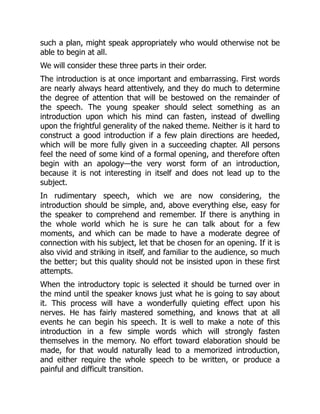 such a plan, might speak appropriately who would otherwise not be
able to begin at all.
We will consider these three parts in their order.
The introduction is at once important and embarrassing. First words
are nearly always heard attentively, and they do much to determine
the degree of attention that will be bestowed on the remainder of
the speech. The young speaker should select something as an
introduction upon which his mind can fasten, instead of dwelling
upon the frightful generality of the naked theme. Neither is it hard to
construct a good introduction if a few plain directions are heeded,
which will be more fully given in a succeeding chapter. All persons
feel the need of some kind of a formal opening, and therefore often
begin with an apology—the very worst form of an introduction,
because it is not interesting in itself and does not lead up to the
subject.
In rudimentary speech, which we are now considering, the
introduction should be simple, and, above everything else, easy for
the speaker to comprehend and remember. If there is anything in
the whole world which he is sure he can talk about for a few
moments, and which can be made to have a moderate degree of
connection with his subject, let that be chosen for an opening. If it is
also vivid and striking in itself, and familiar to the audience, so much
the better; but this quality should not be insisted upon in these first
attempts.
When the introductory topic is selected it should be turned over in
the mind until the speaker knows just what he is going to say about
it. This process will have a wonderfully quieting effect upon his
nerves. He has fairly mastered something, and knows that at all
events he can begin his speech. It is well to make a note of this
introduction in a few simple words which will strongly fasten
themselves in the memory. No effort toward elaboration should be
made, for that would naturally lead to a memorized introduction,
and either require the whole speech to be written, or produce a
painful and difficult transition.
 