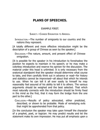 PLANS OF SPEECHES.
EXAMPLE FIRST.
Subject.—Chinese Emigration to America.
Introduction.—The number of emigrants to our country and the
nations they represent.
[A totally different and more effective introduction might be the
description of a group of Chinese as seen by the speaker.]
Discussion.—The nature, amount, and present effect of Chinese
emigration.
[It is possible for the speaker in his introduction to foreshadow the
position he expects to maintain in his speech; or he may make a
colorless introduction and reserve his opinion for the discussion. The
material under this head is unlimited. It is only necessary from the
oratorical standpoint that the speaker should determine what course
to take, and then carefully think out in advance or read—for history
and statistics cannot be improvised—all about that which he intends
to use. When he can tell it all over easily to himself he may
reasonably feel assured of his ability to tell it to others. The various
arguments should be weighed and the best selected. That which
most naturally connects with the introduction should be firmly fixed
in the mind as the first, that it may form the bridge from the one
part to the other.]
Conclusion.—Results of policy advocated, either predicted,
described, or shown to be probable. Mode of remedying evils
that might be apprehended from that policy.
[In the conclusion the speaker may take upon himself the character
of a prophet, poet, or logician. He may predict results and let the
statement make its own impression. He may put all emphasis upon a
 