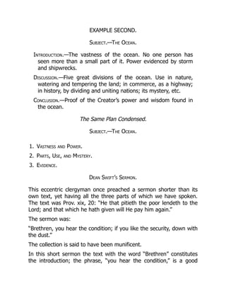 1.
2.
3.
EXAMPLE SECOND.
Subject.—The Ocean.
Introduction.—The vastness of the ocean. No one person has
seen more than a small part of it. Power evidenced by storm
and shipwrecks.
Discussion.—Five great divisions of the ocean. Use in nature,
watering and tempering the land; in commerce, as a highway;
in history, by dividing and uniting nations; its mystery, etc.
Conclusion.—Proof of the Creator’s power and wisdom found in
the ocean.
The Same Plan Condensed.
Subject.—The Ocean.
Vastness and Power.
Parts, Use, and Mystery.
Evidence.
Dean Swift’s Sermon.
This eccentric clergyman once preached a sermon shorter than its
own text, yet having all the three parts of which we have spoken.
The text was Prov. xix, 20: “He that pitieth the poor lendeth to the
Lord; and that which he hath given will He pay him again.”
The sermon was:
“Brethren, you hear the condition; if you like the security, down with
the dust.”
The collection is said to have been munificent.
In this short sermon the text with the word “Brethren” constitutes
the introduction; the phrase, “you hear the condition,” is a good
 