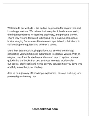 Welcome to our website – the perfect destination for book lovers and
knowledge seekers. We believe that every book holds a new world,
offering opportunities for learning, discovery, and personal growth.
That’s why we are dedicated to bringing you a diverse collection of
books, ranging from classic literature and specialized publications to
self-development guides and children's books.
More than just a book-buying platform, we strive to be a bridge
connecting you with timeless cultural and intellectual values. With an
elegant, user-friendly interface and a smart search system, you can
quickly find the books that best suit your interests. Additionally,
our special promotions and home delivery services help you save time
and fully enjoy the joy of reading.
Join us on a journey of knowledge exploration, passion nurturing, and
personal growth every day!
testbankdeal.com
 