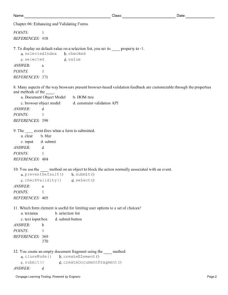 Name: Class: Date:
Chapter 06: Enhancing and Validating Forms
Cengage Learning Testing, Powered by Cognero Page 2
POINTS: 1
REFERENCES: 418
7. To display no default value on a selection list, you set its ____ property to -1.
a. selectedIndex b. checked
c. selected d. value
ANSWER: a
POINTS: 1
REFERENCES: 371
8. Many aspects of the way browsers present browser-based validation feedback are customizable through the properties
and methods of the ____.
a. Document Object Model b. DOM tree
c. browser object model d. constraint validation API
ANSWER: d
POINTS: 1
REFERENCES: 398
9. The ____ event fires when a form is submitted.
a. clear b. blur
c. input d. submit
ANSWER: d
POINTS: 1
REFERENCES: 404
10. You use the ____ method on an object to block the action normally associated with an event.
a. preventDefault() b. submit()
c. checkValidity() d. select()
ANSWER: a
POINTS: 1
REFERENCES: 405
11. Which form element is useful for limiting user options to a set of choices?
a. textarea b. selection list
c. text input box d. submit button
ANSWER: b
POINTS: 1
REFERENCES: 369
370
12. You create an empty document fragment using the ____ method.
a. cloneNode() b. createElement()
c. submit() d. createDocumentFragment()
ANSWER: d
 