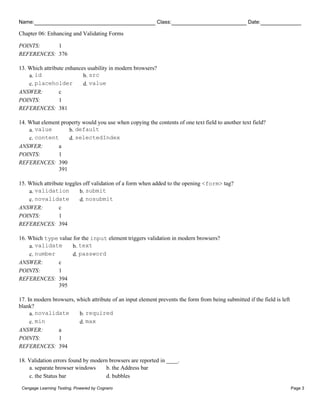 Name: Class: Date:
Chapter 06: Enhancing and Validating Forms
Cengage Learning Testing, Powered by Cognero Page 3
POINTS: 1
REFERENCES: 376
13. Which attribute enhances usability in modern browsers?
a. id b. src
c. placeholder d. value
ANSWER: c
POINTS: 1
REFERENCES: 381
14. What element property would you use when copying the contents of one text field to another text field?
a. value b. default
c. content d. selectedIndex
ANSWER: a
POINTS: 1
REFERENCES: 390
391
15. Which attribute toggles off validation of a form when added to the opening <form> tag?
a. validation b. submit
c. novalidate d. nosubmit
ANSWER: c
POINTS: 1
REFERENCES: 394
16. Which type value for the input element triggers validation in modern browsers?
a. validate b. text
c. number d. password
ANSWER: c
POINTS: 1
REFERENCES: 394
395
17. In modern browsers, which attribute of an input element prevents the form from being submitted if the field is left
blank?
a. novalidate b. required
c. min d. max
ANSWER: a
POINTS: 1
REFERENCES: 394
18. Validation errors found by modern browsers are reported in ____.
a. separate browser windows b. the Address bar
c. the Status bar d. bubbles
 