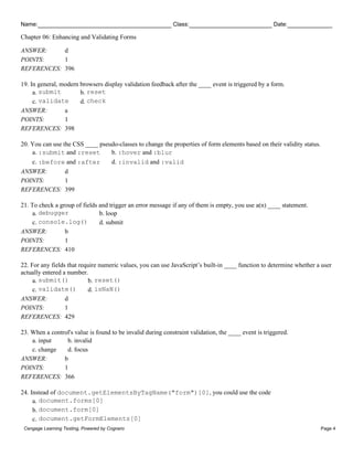 Name: Class: Date:
Chapter 06: Enhancing and Validating Forms
Cengage Learning Testing, Powered by Cognero Page 4
ANSWER: d
POINTS: 1
REFERENCES: 396
19. In general, modern browsers display validation feedback after the ____ event is triggered by a form.
a. submit b. reset
c. validate d. check
ANSWER: a
POINTS: 1
REFERENCES: 398
20. You can use the CSS ____ pseudo-classes to change the properties of form elements based on their validity status.
a. :submit and :reset b. :hover and :blur
c. :before and :after d. :invalid and :valid
ANSWER: d
POINTS: 1
REFERENCES: 399
21. To check a group of fields and trigger an error message if any of them is empty, you use a(n) ____ statement.
a. debugger b. loop
c. console.log() d. submit
ANSWER: b
POINTS: 1
REFERENCES: 410
22. For any fields that require numeric values, you can use JavaScript’s built-in ____ function to determine whether a user
actually entered a number.
a. submit() b. reset()
c. validate() d. isNaN()
ANSWER: d
POINTS: 1
REFERENCES: 429
23. When a control's value is found to be invalid during constraint validation, the ____ event is triggered.
a. input b. invalid
c. change d. focus
ANSWER: b
POINTS: 1
REFERENCES: 366
24. Instead of document.getElementsByTagName("form")[0], you could use the code
a. document.forms[0]
b. document.form[0]
c. document.getFormElements[0]
 