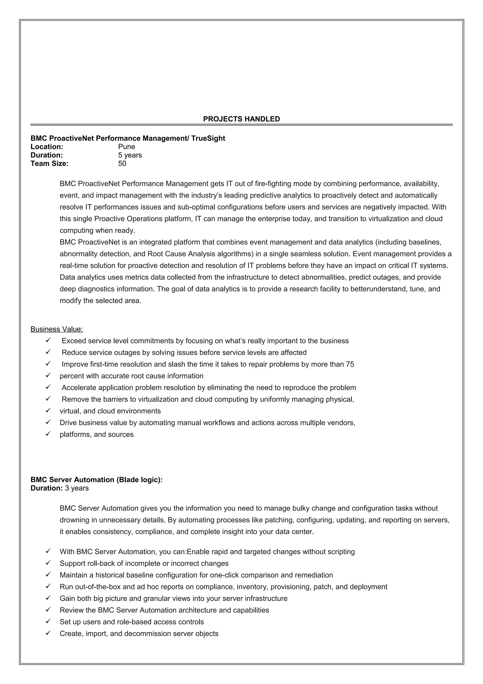 PROJECTS HANDLED
BMC ProactiveNet Performance Management/ TrueSight
Location: Pune
Duration: 5 years
Team Size: 50
BMC ProactiveNet Performance Management gets IT out of fire-fighting mode by combining performance, availability,
event, and impact management with the industry’s leading predictive analytics to proactively detect and automatically
resolve IT performances issues and sub-optimal configurations before users and services are negatively impacted. With
this single Proactive Operations platform, IT can manage the enterprise today, and transition to virtualization and cloud
computing when ready.
BMC ProactiveNet is an integrated platform that combines event management and data analytics (including baselines,
abnormality detection, and Root Cause Analysis algorithms) in a single seamless solution. Event management provides a
real-time solution for proactive detection and resolution of IT problems before they have an impact on critical IT systems.
Data analytics uses metrics data collected from the infrastructure to detect abnormalities, predict outages, and provide
deep diagnostics information. The goal of data analytics is to provide a research facility to betterunderstand, tune, and
modify the selected area.
Business Value:
 Exceed service level commitments by focusing on what’s really important to the business
 Reduce service outages by solving issues before service levels are affected
 Improve first-time resolution and slash the time it takes to repair problems by more than 75
 percent with accurate root cause information
 Accelerate application problem resolution by eliminating the need to reproduce the problem
 Remove the barriers to virtualization and cloud computing by uniformly managing physical,
 virtual, and cloud environments
 Drive business value by automating manual workflows and actions across multiple vendors,
 platforms, and sources
BMC Server Automation (Blade logic):
Duration: 3 years
BMC Server Automation gives you the information you need to manage bulky change and configuration tasks without
drowning in unnecessary details. By automating processes like patching, configuring, updating, and reporting on servers,
it enables consistency, compliance, and complete insight into your data center.
 With BMC Server Automation, you can:Enable rapid and targeted changes without scripting
 Support roll-back of incomplete or incorrect changes
 Maintain a historical baseline configuration for one-click comparison and remediation
 Run out-of-the-box and ad hoc reports on compliance, inventory, provisioning, patch, and deployment
 Gain both big picture and granular views into your server infrastructure
 Review the BMC Server Automation architecture and capabilities
 Set up users and role-based access controls
 Create, import, and decommission server objects
 