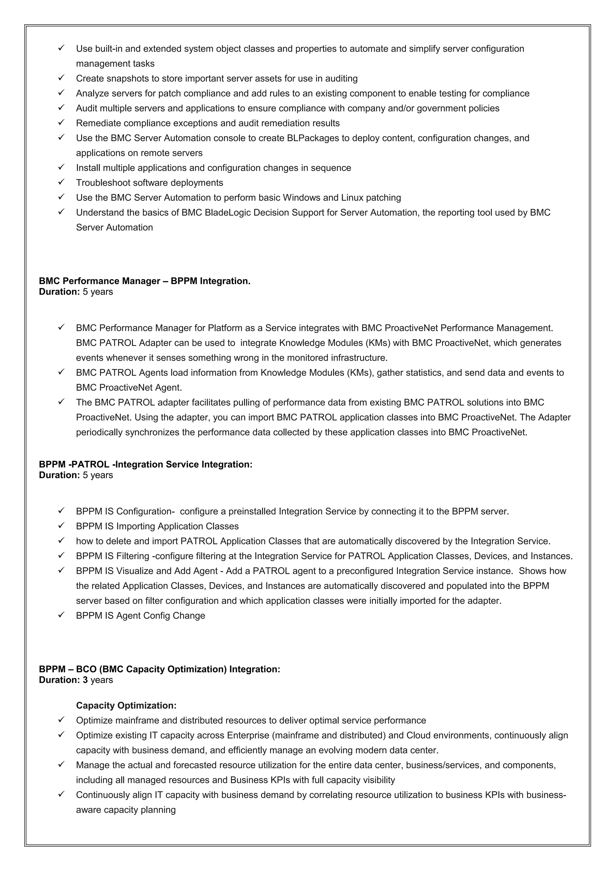  Use built-in and extended system object classes and properties to automate and simplify server configuration
management tasks
 Create snapshots to store important server assets for use in auditing
 Analyze servers for patch compliance and add rules to an existing component to enable testing for compliance
 Audit multiple servers and applications to ensure compliance with company and/or government policies
 Remediate compliance exceptions and audit remediation results
 Use the BMC Server Automation console to create BLPackages to deploy content, configuration changes, and
applications on remote servers
 Install multiple applications and configuration changes in sequence
 Troubleshoot software deployments
 Use the BMC Server Automation to perform basic Windows and Linux patching
 Understand the basics of BMC BladeLogic Decision Support for Server Automation, the reporting tool used by BMC
Server Automation
BMC Performance Manager – BPPM Integration.
Duration: 5 years
 BMC Performance Manager for Platform as a Service integrates with BMC ProactiveNet Performance Management.
BMC PATROL Adapter can be used to integrate Knowledge Modules (KMs) with BMC ProactiveNet, which generates
events whenever it senses something wrong in the monitored infrastructure.
 BMC PATROL Agents load information from Knowledge Modules (KMs), gather statistics, and send data and events to
BMC ProactiveNet Agent.
 The BMC PATROL adapter facilitates pulling of performance data from existing BMC PATROL solutions into BMC
ProactiveNet. Using the adapter, you can import BMC PATROL application classes into BMC ProactiveNet. The Adapter
periodically synchronizes the performance data collected by these application classes into BMC ProactiveNet.
BPPM -PATROL -Integration Service Integration:
Duration: 5 years
 BPPM IS Configuration- configure a preinstalled Integration Service by connecting it to the BPPM server.
 BPPM IS Importing Application Classes
 how to delete and import PATROL Application Classes that are automatically discovered by the Integration Service.
 BPPM IS Filtering -configure filtering at the Integration Service for PATROL Application Classes, Devices, and Instances.
 BPPM IS Visualize and Add Agent - Add a PATROL agent to a preconfigured Integration Service instance. Shows how
the related Application Classes, Devices, and Instances are automatically discovered and populated into the BPPM
server based on filter configuration and which application classes were initially imported for the adapter.
 BPPM IS Agent Config Change
BPPM – BCO (BMC Capacity Optimization) Integration:
Duration: 3 years
Capacity Optimization:
 Optimize mainframe and distributed resources to deliver optimal service performance
 Optimize existing IT capacity across Enterprise (mainframe and distributed) and Cloud environments, continuously align
capacity with business demand, and efficiently manage an evolving modern data center.
 Manage the actual and forecasted resource utilization for the entire data center, business/services, and components,
including all managed resources and Business KPIs with full capacity visibility
 Continuously align IT capacity with business demand by correlating resource utilization to business KPIs with business-
aware capacity planning
 