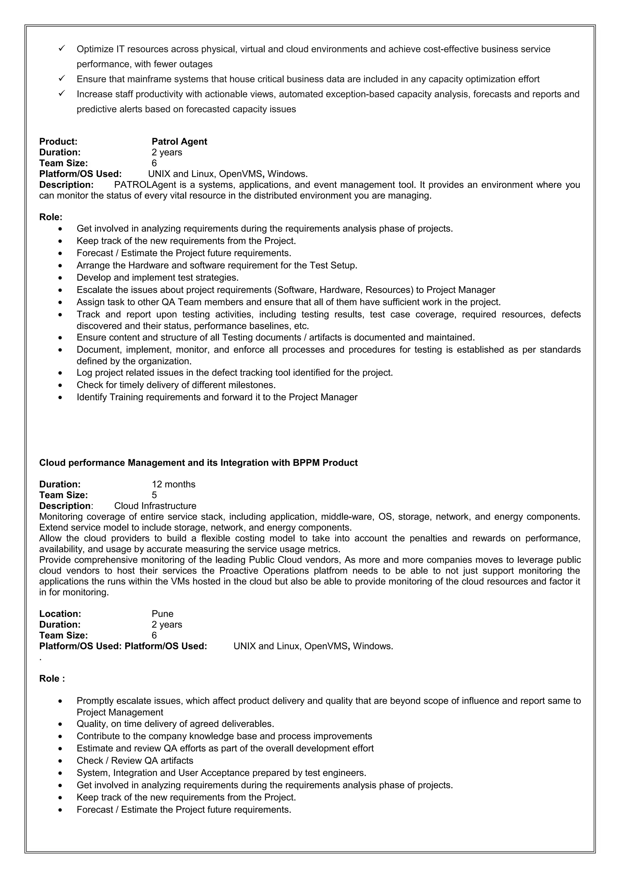  Optimize IT resources across physical, virtual and cloud environments and achieve cost-effective business service
performance, with fewer outages
 Ensure that mainframe systems that house critical business data are included in any capacity optimization effort
 Increase staff productivity with actionable views, automated exception-based capacity analysis, forecasts and reports and
predictive alerts based on forecasted capacity issues
Product: Patrol Agent
Duration: 2 years
Team Size: 6
Platform/OS Used: UNIX and Linux, OpenVMS, Windows.
Description: PATROLAgent is a systems, applications, and event management tool. It provides an environment where you
can monitor the status of every vital resource in the distributed environment you are managing.
Role:
• Get involved in analyzing requirements during the requirements analysis phase of projects.
• Keep track of the new requirements from the Project.
• Forecast / Estimate the Project future requirements.
• Arrange the Hardware and software requirement for the Test Setup.
• Develop and implement test strategies.
• Escalate the issues about project requirements (Software, Hardware, Resources) to Project Manager
• Assign task to other QA Team members and ensure that all of them have sufficient work in the project.
• Track and report upon testing activities, including testing results, test case coverage, required resources, defects
discovered and their status, performance baselines, etc.
• Ensure content and structure of all Testing documents / artifacts is documented and maintained.
• Document, implement, monitor, and enforce all processes and procedures for testing is established as per standards
defined by the organization.
• Log project related issues in the defect tracking tool identified for the project.
• Check for timely delivery of different milestones.
• Identify Training requirements and forward it to the Project Manager
Cloud performance Management and its Integration with BPPM Product
Duration: 12 months
Team Size: 5
Description: Cloud Infrastructure
Monitoring coverage of entire service stack, including application, middle-ware, OS, storage, network, and energy components.
Extend service model to include storage, network, and energy components.
Allow the cloud providers to build a flexible costing model to take into account the penalties and rewards on performance,
availability, and usage by accurate measuring the service usage metrics.
Provide comprehensive monitoring of the leading Public Cloud vendors, As more and more companies moves to leverage public
cloud vendors to host their services the Proactive Operations platfrom needs to be able to not just support monitoring the
applications the runs within the VMs hosted in the cloud but also be able to provide monitoring of the cloud resources and factor it
in for monitoring.
Location: Pune
Duration: 2 years
Team Size: 6
Platform/OS Used: Platform/OS Used: UNIX and Linux, OpenVMS, Windows.
.
Role :
• Promptly escalate issues, which affect product delivery and quality that are beyond scope of influence and report same to
Project Management
• Quality, on time delivery of agreed deliverables.
• Contribute to the company knowledge base and process improvements
• Estimate and review QA efforts as part of the overall development effort
• Check / Review QA artifacts
• System, Integration and User Acceptance prepared by test engineers.
• Get involved in analyzing requirements during the requirements analysis phase of projects.
• Keep track of the new requirements from the Project.
• Forecast / Estimate the Project future requirements.
 