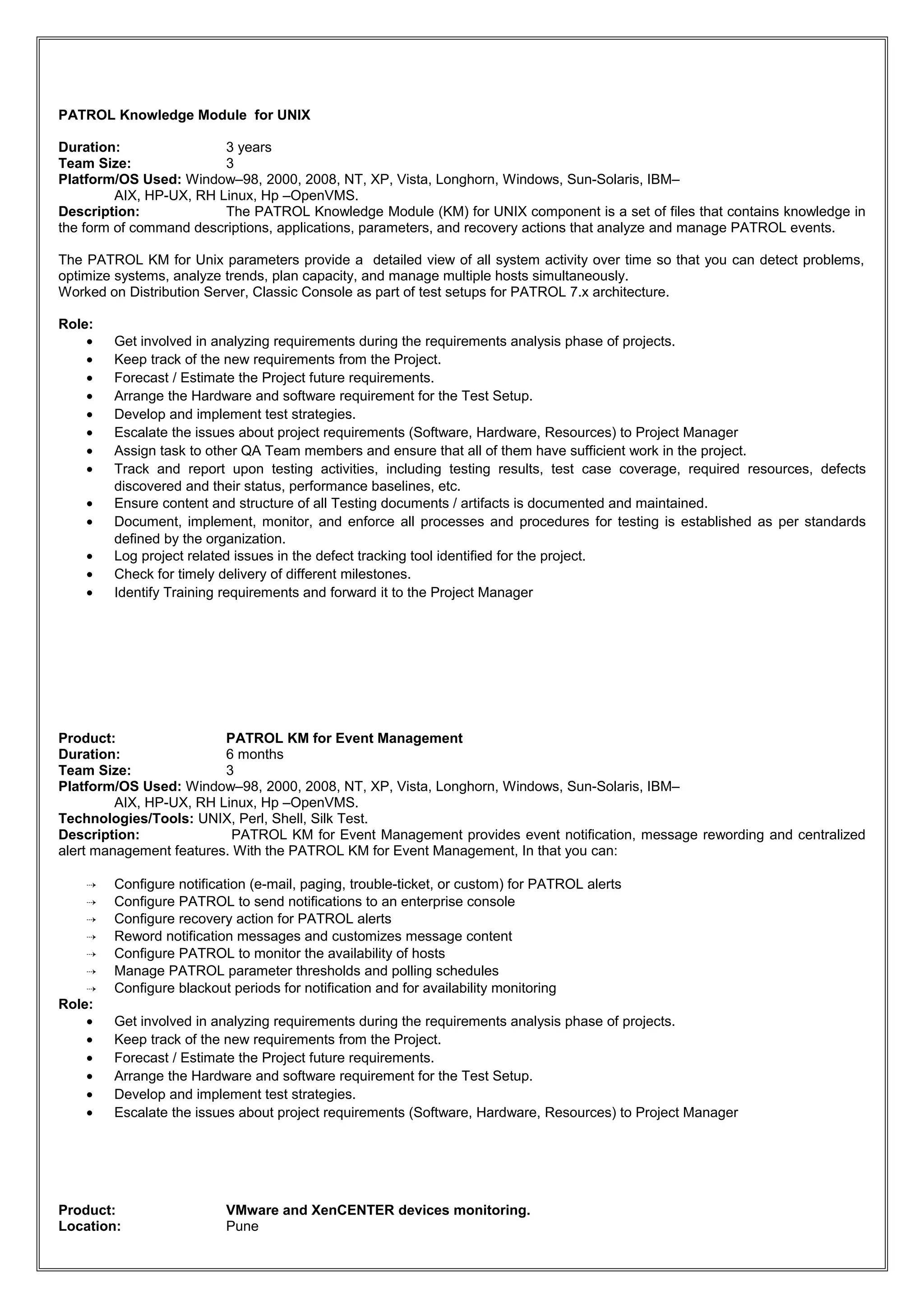PATROL Knowledge Module for UNIX
Duration: 3 years
Team Size: 3
Platform/OS Used: Window–98, 2000, 2008, NT, XP, Vista, Longhorn, Windows, Sun-Solaris, IBM–
AIX, HP-UX, RH Linux, Hp –OpenVMS.
Description: The PATROL Knowledge Module (KM) for UNIX component is a set of files that contains knowledge in
the form of command descriptions, applications, parameters, and recovery actions that analyze and manage PATROL events.
The PATROL KM for Unix parameters provide a detailed view of all system activity over time so that you can detect problems,
optimize systems, analyze trends, plan capacity, and manage multiple hosts simultaneously.
Worked on Distribution Server, Classic Console as part of test setups for PATROL 7.x architecture.
Role:
• Get involved in analyzing requirements during the requirements analysis phase of projects.
• Keep track of the new requirements from the Project.
• Forecast / Estimate the Project future requirements.
• Arrange the Hardware and software requirement for the Test Setup.
• Develop and implement test strategies.
• Escalate the issues about project requirements (Software, Hardware, Resources) to Project Manager
• Assign task to other QA Team members and ensure that all of them have sufficient work in the project.
• Track and report upon testing activities, including testing results, test case coverage, required resources, defects
discovered and their status, performance baselines, etc.
• Ensure content and structure of all Testing documents / artifacts is documented and maintained.
• Document, implement, monitor, and enforce all processes and procedures for testing is established as per standards
defined by the organization.
• Log project related issues in the defect tracking tool identified for the project.
• Check for timely delivery of different milestones.
• Identify Training requirements and forward it to the Project Manager
Product: PATROL KM for Event Management
Duration: 6 months
Team Size: 3
Platform/OS Used: Window–98, 2000, 2008, NT, XP, Vista, Longhorn, Windows, Sun-Solaris, IBM–
AIX, HP-UX, RH Linux, Hp –OpenVMS.
Technologies/Tools: UNIX, Perl, Shell, Silk Test.
Description: PATROL KM for Event Management provides event notification, message rewording and centralized
alert management features. With the PATROL KM for Event Management, In that you can:
 Configure notification (e-mail, paging, trouble-ticket, or custom) for PATROL alerts
 Configure PATROL to send notifications to an enterprise console
 Configure recovery action for PATROL alerts
 Reword notification messages and customizes message content
 Configure PATROL to monitor the availability of hosts
 Manage PATROL parameter thresholds and polling schedules
 Configure blackout periods for notification and for availability monitoring
Role:
• Get involved in analyzing requirements during the requirements analysis phase of projects.
• Keep track of the new requirements from the Project.
• Forecast / Estimate the Project future requirements.
• Arrange the Hardware and software requirement for the Test Setup.
• Develop and implement test strategies.
• Escalate the issues about project requirements (Software, Hardware, Resources) to Project Manager
Product: VMware and XenCENTER devices monitoring.
Location: Pune
 
