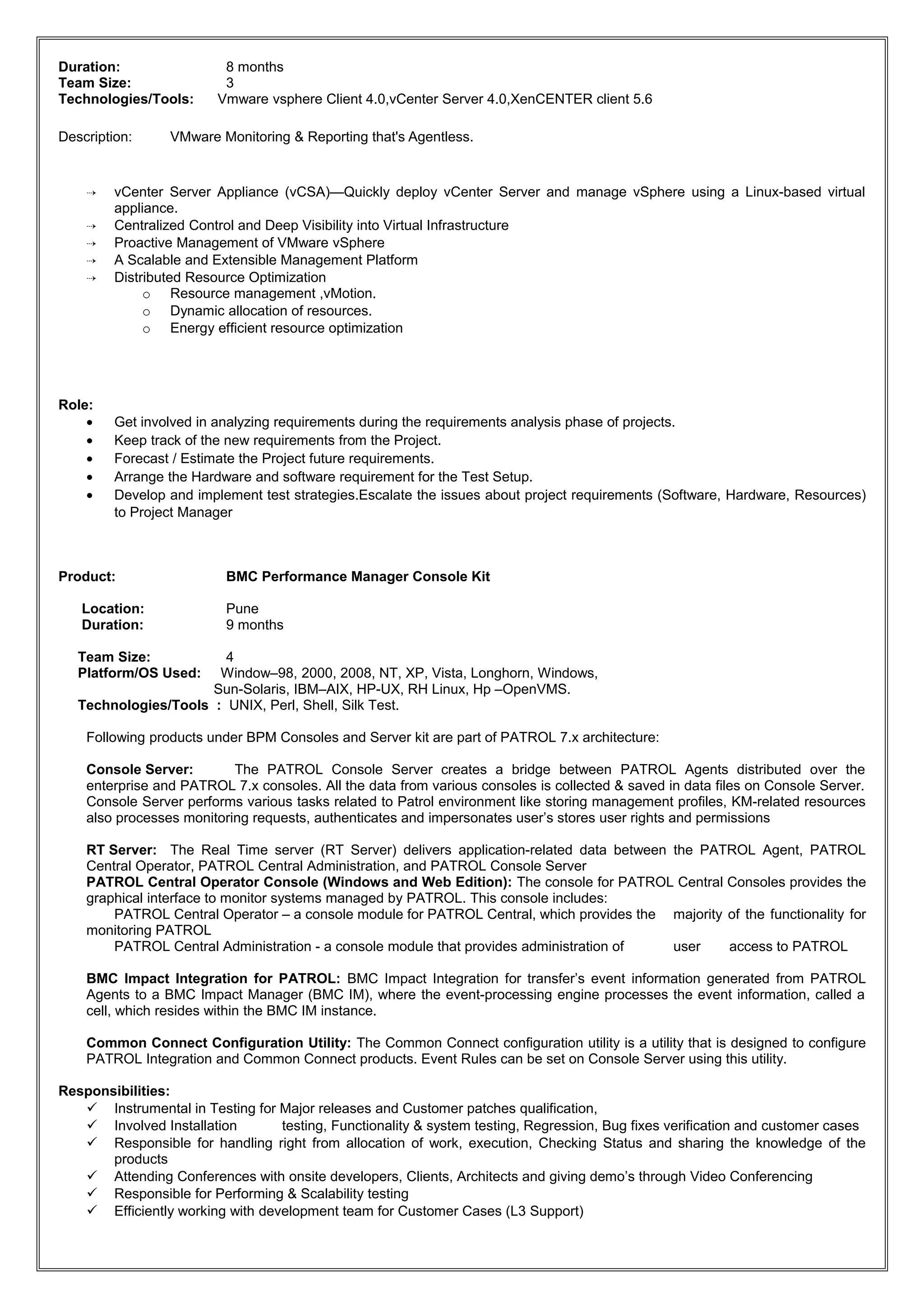 Duration: 8 months
Team Size: 3
Technologies/Tools: Vmware vsphere Client 4.0,vCenter Server 4.0,XenCENTER client 5.6
Description: VMware Monitoring & Reporting that's Agentless.
 vCenter Server Appliance (vCSA)—Quickly deploy vCenter Server and manage vSphere using a Linux-based virtual
appliance.
 Centralized Control and Deep Visibility into Virtual Infrastructure
 Proactive Management of VMware vSphere
 A Scalable and Extensible Management Platform
 Distributed Resource Optimization
o Resource management ,vMotion.
o Dynamic allocation of resources.
o Energy efficient resource optimization
Role:
• Get involved in analyzing requirements during the requirements analysis phase of projects.
• Keep track of the new requirements from the Project.
• Forecast / Estimate the Project future requirements.
• Arrange the Hardware and software requirement for the Test Setup.
• Develop and implement test strategies.Escalate the issues about project requirements (Software, Hardware, Resources)
to Project Manager
Product: BMC Performance Manager Console Kit
Location: Pune
Duration: 9 months
Team Size: 4
Platform/OS Used: Window–98, 2000, 2008, NT, XP, Vista, Longhorn, Windows,
Sun-Solaris, IBM–AIX, HP-UX, RH Linux, Hp –OpenVMS.
Technologies/Tools : UNIX, Perl, Shell, Silk Test.
Following products under BPM Consoles and Server kit are part of PATROL 7.x architecture:
Console Server: The PATROL Console Server creates a bridge between PATROL Agents distributed over the
enterprise and PATROL 7.x consoles. All the data from various consoles is collected & saved in data files on Console Server.
Console Server performs various tasks related to Patrol environment like storing management profiles, KM-related resources
also processes monitoring requests, authenticates and impersonates user’s stores user rights and permissions
RT Server: The Real Time server (RT Server) delivers application-related data between the PATROL Agent, PATROL
Central Operator, PATROL Central Administration, and PATROL Console Server
PATROL Central Operator Console (Windows and Web Edition): The console for PATROL Central Consoles provides the
graphical interface to monitor systems managed by PATROL. This console includes:
PATROL Central Operator – a console module for PATROL Central, which provides the majority of the functionality for
monitoring PATROL
PATROL Central Administration - a console module that provides administration of user access to PATROL
BMC Impact Integration for PATROL: BMC Impact Integration for transfer’s event information generated from PATROL
Agents to a BMC Impact Manager (BMC IM), where the event-processing engine processes the event information, called a
cell, which resides within the BMC IM instance.
Common Connect Configuration Utility: The Common Connect configuration utility is a utility that is designed to configure
PATROL Integration and Common Connect products. Event Rules can be set on Console Server using this utility.
Responsibilities:
 Instrumental in Testing for Major releases and Customer patches qualification,
 Involved Installation testing, Functionality & system testing, Regression, Bug fixes verification and customer cases
 Responsible for handling right from allocation of work, execution, Checking Status and sharing the knowledge of the
products
 Attending Conferences with onsite developers, Clients, Architects and giving demo’s through Video Conferencing
 Responsible for Performing & Scalability testing
 Efficiently working with development team for Customer Cases (L3 Support)
 