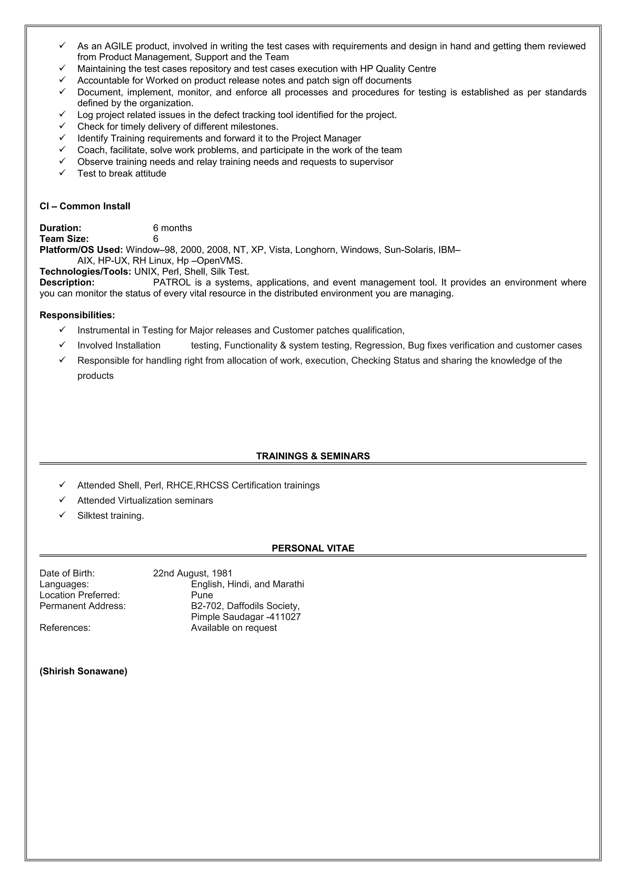  As an AGILE product, involved in writing the test cases with requirements and design in hand and getting them reviewed
from Product Management, Support and the Team
 Maintaining the test cases repository and test cases execution with HP Quality Centre
 Accountable for Worked on product release notes and patch sign off documents
 Document, implement, monitor, and enforce all processes and procedures for testing is established as per standards
defined by the organization.
 Log project related issues in the defect tracking tool identified for the project.
 Check for timely delivery of different milestones.
 Identify Training requirements and forward it to the Project Manager
 Coach, facilitate, solve work problems, and participate in the work of the team
 Observe training needs and relay training needs and requests to supervisor
 Test to break attitude
CI – Common Install
Duration: 6 months
Team Size: 6
Platform/OS Used: Window–98, 2000, 2008, NT, XP, Vista, Longhorn, Windows, Sun-Solaris, IBM–
AIX, HP-UX, RH Linux, Hp –OpenVMS.
Technologies/Tools: UNIX, Perl, Shell, Silk Test.
Description: PATROL is a systems, applications, and event management tool. It provides an environment where
you can monitor the status of every vital resource in the distributed environment you are managing.
Responsibilities:
 Instrumental in Testing for Major releases and Customer patches qualification,
 Involved Installation testing, Functionality & system testing, Regression, Bug fixes verification and customer cases
 Responsible for handling right from allocation of work, execution, Checking Status and sharing the knowledge of the
products
TRAININGS & SEMINARS
 Attended Shell, Perl, RHCE,RHCSS Certification trainings
 Attended Virtualization seminars
 Silktest training.
PERSONAL VITAE
Date of Birth: 22nd August, 1981
Languages: English, Hindi, and Marathi
Location Preferred: Pune
Permanent Address: B2-702, Daffodils Society,
Pimple Saudagar -411027
References: Available on request
(Shirish Sonawane)
 