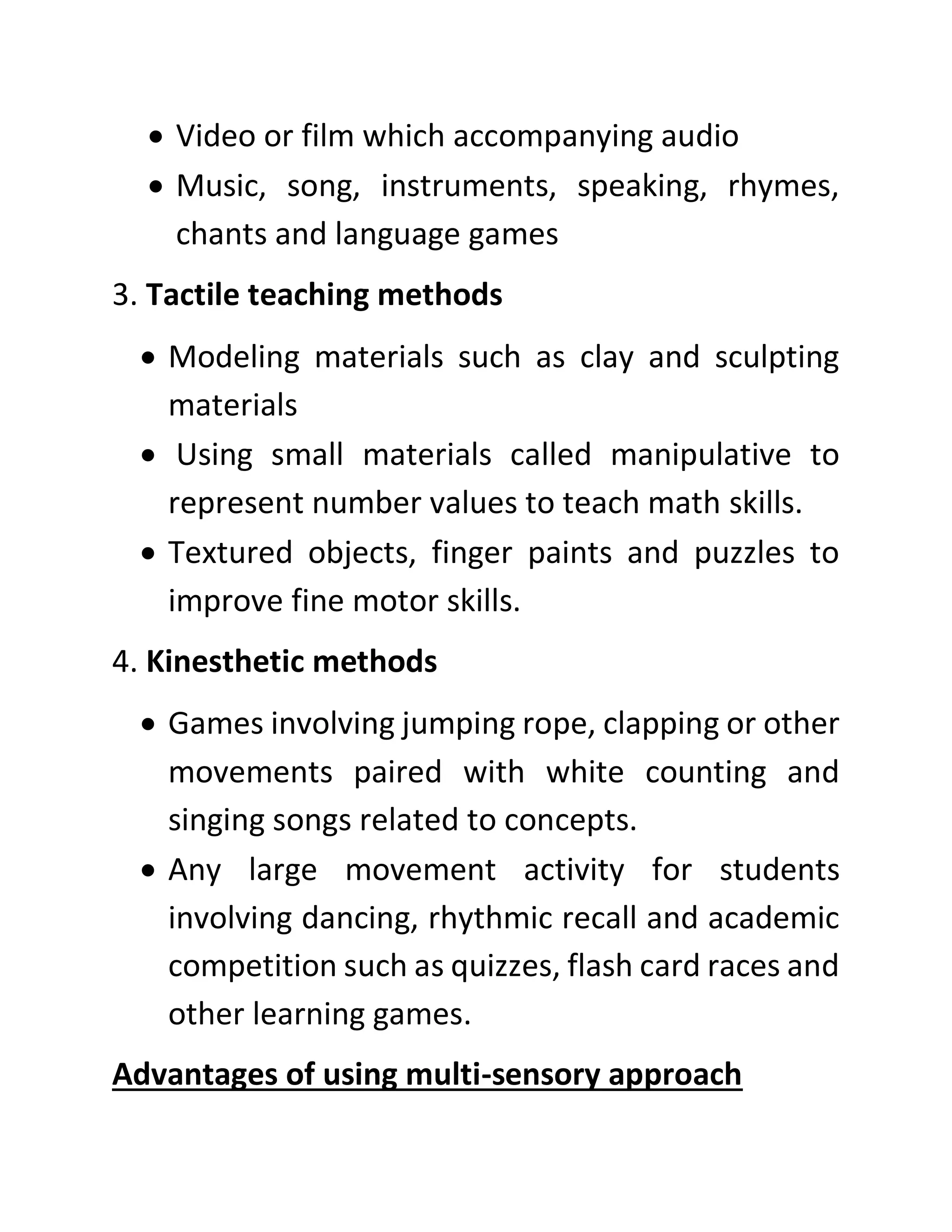 • Video or film which accompanying audio
• Music, song, instruments, speaking, rhymes,
chants and language games
3. Tactile teaching methods
• Modeling materials such as clay and sculpting
materials
• Using small materials called manipulative to
represent number values to teach math skills.
• Textured objects, finger paints and puzzles to
improve fine motor skills.
4. Kinesthetic methods
• Games involving jumping rope, clapping or other
movements paired with white counting and
singing songs related to concepts.
• Any large movement activity for students
involving dancing, rhythmic recall and academic
competition such as quizzes, flash card races and
other learning games.
Advantages of using multi-sensory approach
 