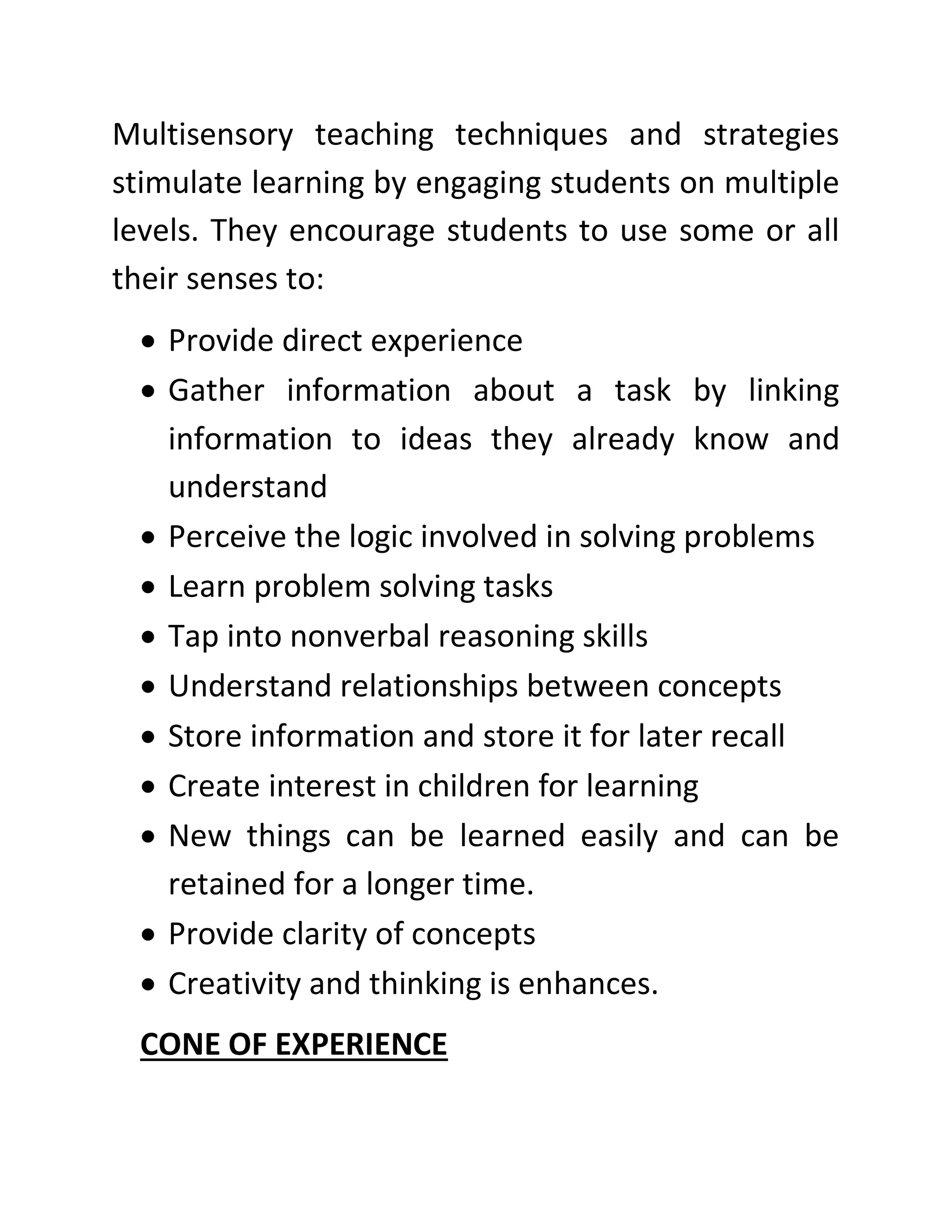 Multisensory teaching techniques and strategies
stimulate learning by engaging students on multiple
levels. They encourage students to use some or all
their senses to:
• Provide direct experience
• Gather information about a task by linking
information to ideas they already know and
understand
• Perceive the logic involved in solving problems
• Learn problem solving tasks
• Tap into nonverbal reasoning skills
• Understand relationships between concepts
• Store information and store it for later recall
• Create interest in children for learning
• New things can be learned easily and can be
retained for a longer time.
• Provide clarity of concepts
• Creativity and thinking is enhances.
CONE OF EXPERIENCE
 