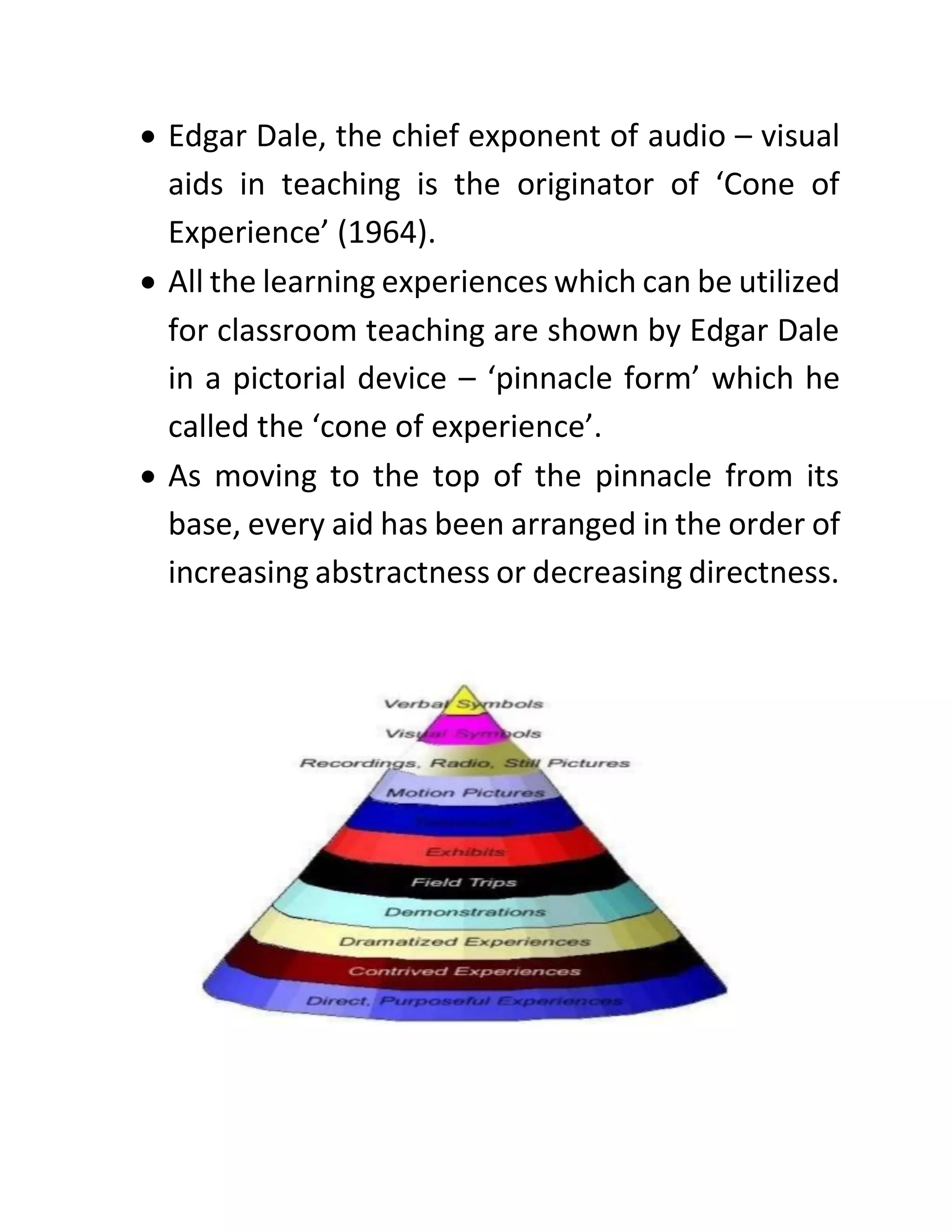 • Edgar Dale, the chief exponent of audio – visual
aids in teaching is the originator of ‘Cone of
Experience’ (1964).
• All the learning experiences which can be utilized
for classroom teaching are shown by Edgar Dale
in a pictorial device – ‘pinnacle form’ which he
called the ‘cone of experience’.
• As moving to the top of the pinnacle from its
base, every aid has been arranged in the order of
increasing abstractness or decreasing directness.
 