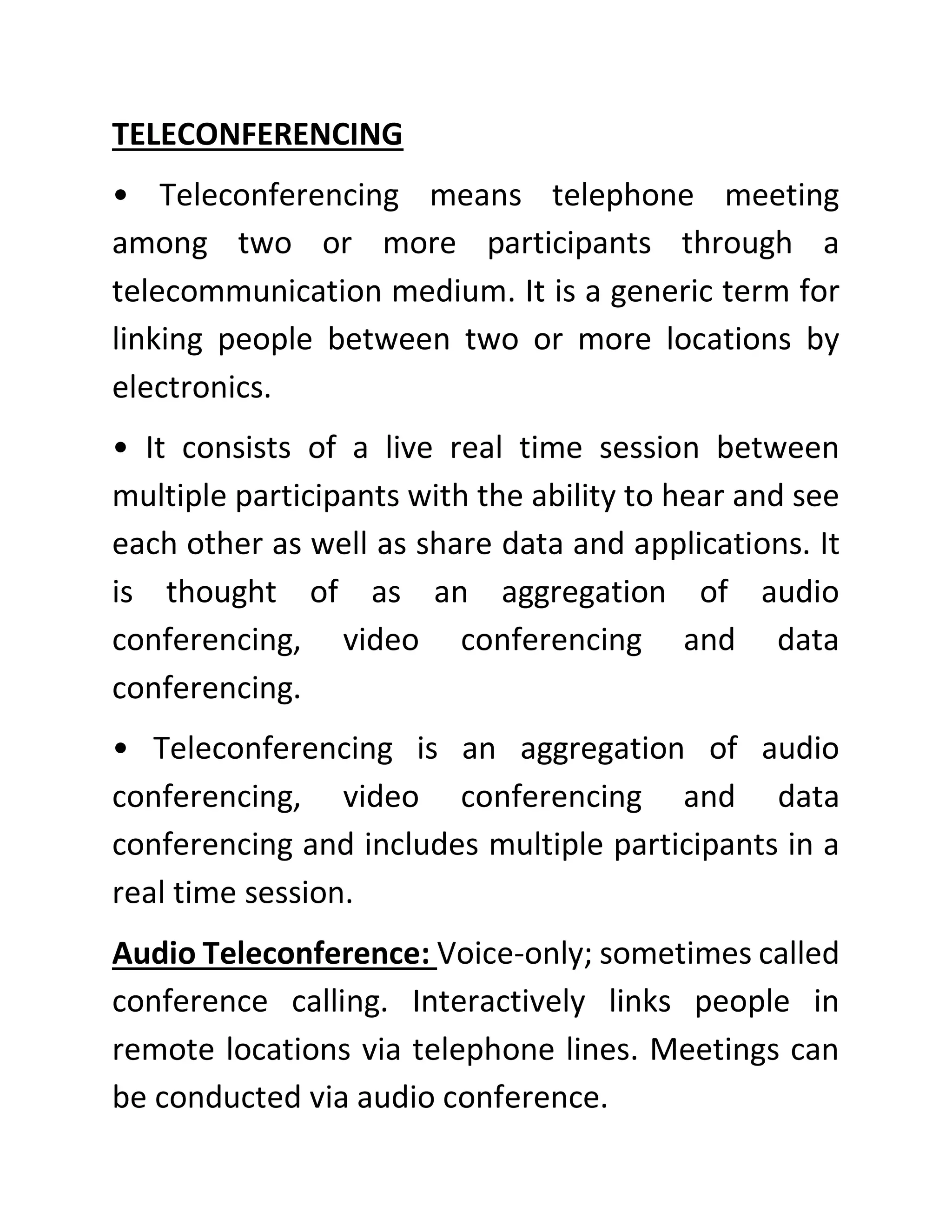 TELECONFERENCING
• Teleconferencing means telephone meeting
among two or more participants through a
telecommunication medium. It is a generic term for
linking people between two or more locations by
electronics.
• It consists of a live real time session between
multiple participants with the ability to hear and see
each other as well as share data and applications. It
is thought of as an aggregation of audio
conferencing, video conferencing and data
conferencing.
• Teleconferencing is an aggregation of audio
conferencing, video conferencing and data
conferencing and includes multiple participants in a
real time session.
Audio Teleconference: Voice-only; sometimes called
conference calling. Interactively links people in
remote locations via telephone lines. Meetings can
be conducted via audio conference.
 