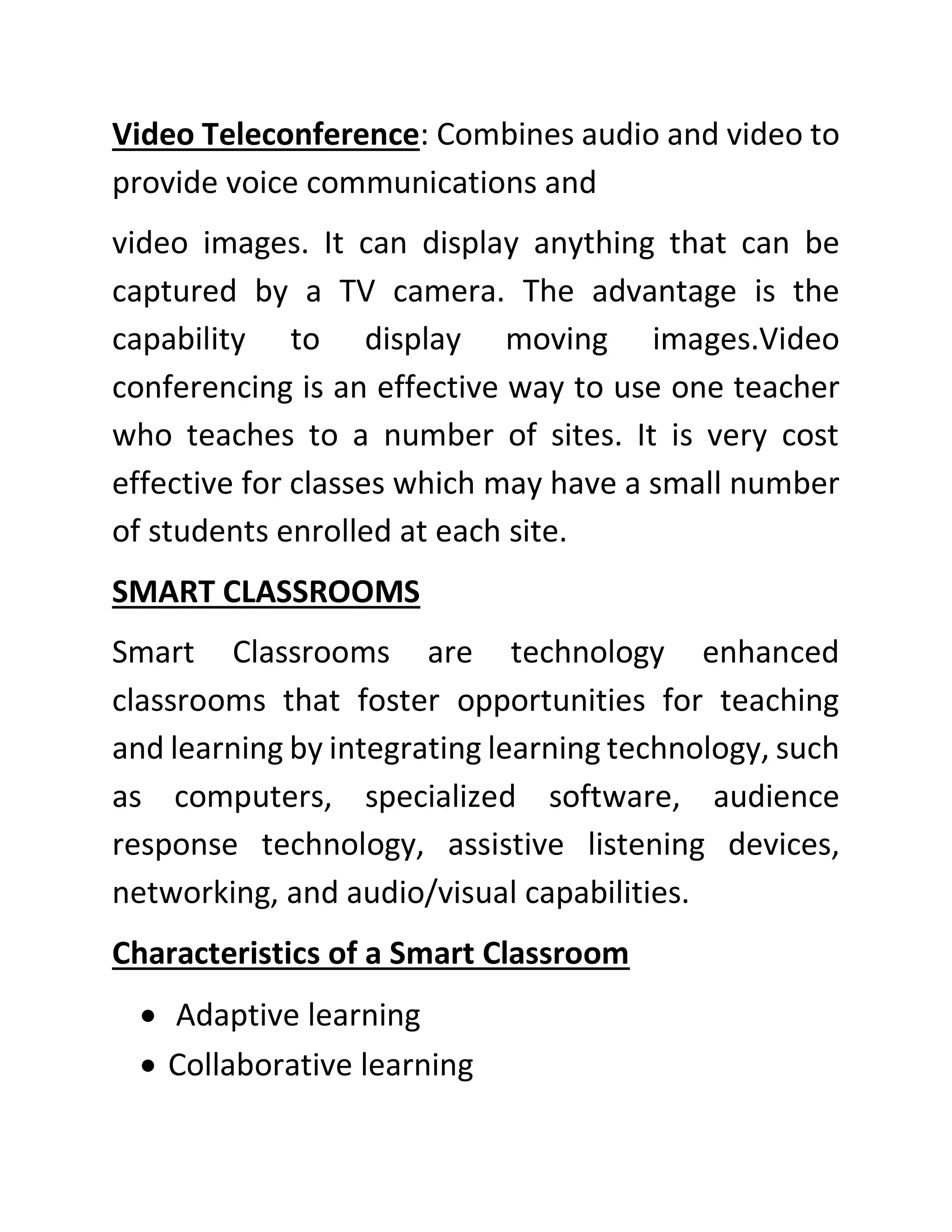 Video Teleconference: Combines audio and video to
provide voice communications and
video images. It can display anything that can be
captured by a TV camera. The advantage is the
capability to display moving images.Video
conferencing is an effective way to use one teacher
who teaches to a number of sites. It is very cost
effective for classes which may have a small number
of students enrolled at each site.
SMART CLASSROOMS
Smart Classrooms are technology enhanced
classrooms that foster opportunities for teaching
and learning by integrating learning technology, such
as computers, specialized software, audience
response technology, assistive listening devices,
networking, and audio/visual capabilities.
Characteristics of a Smart Classroom
• Adaptive learning
• Collaborative learning
 