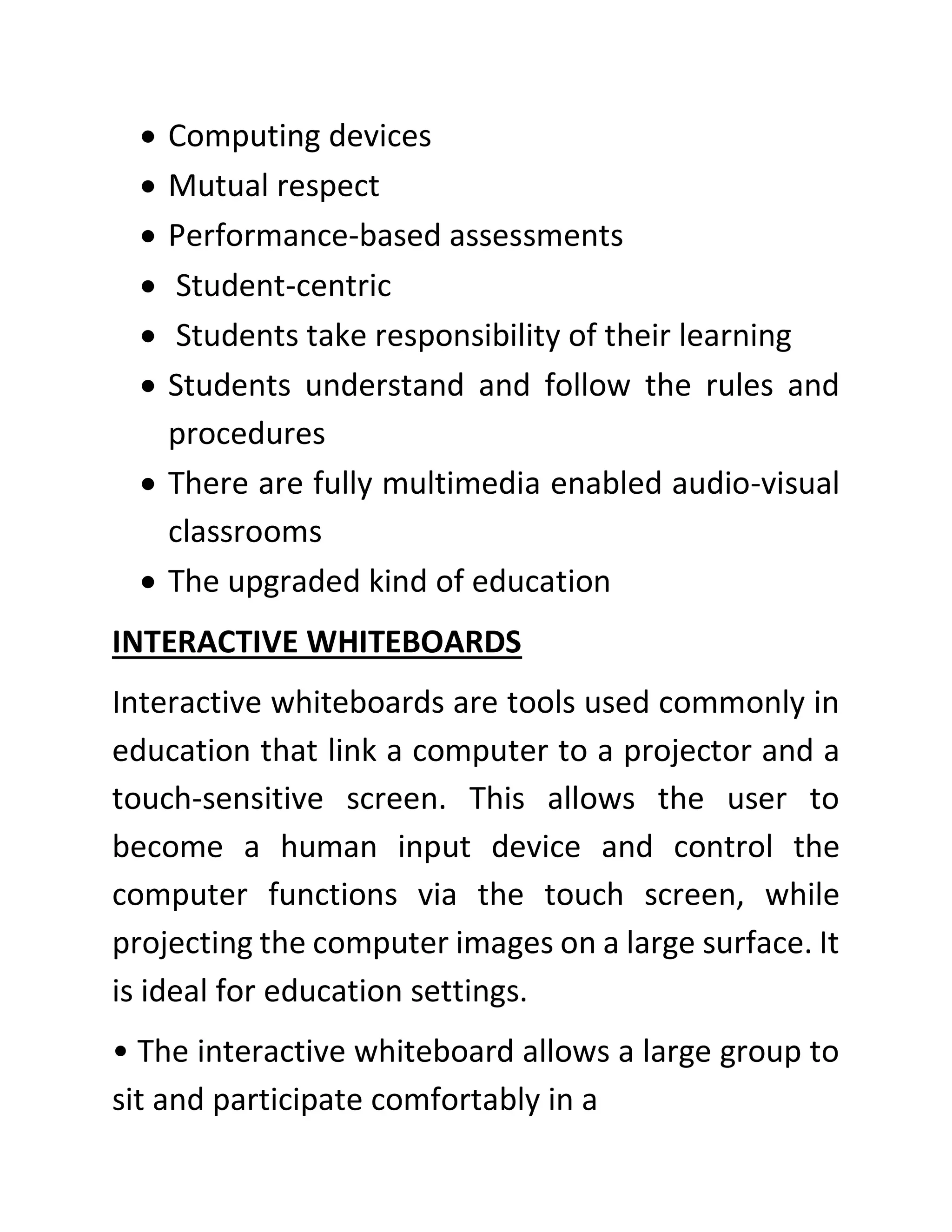 • Computing devices
• Mutual respect
• Performance-based assessments
• Student-centric
• Students take responsibility of their learning
• Students understand and follow the rules and
procedures
• There are fully multimedia enabled audio-visual
classrooms
• The upgraded kind of education
INTERACTIVE WHITEBOARDS
Interactive whiteboards are tools used commonly in
education that link a computer to a projector and a
touch-sensitive screen. This allows the user to
become a human input device and control the
computer functions via the touch screen, while
projecting the computer images on a large surface. It
is ideal for education settings.
• The interactive whiteboard allows a large group to
sit and participate comfortably in a
 