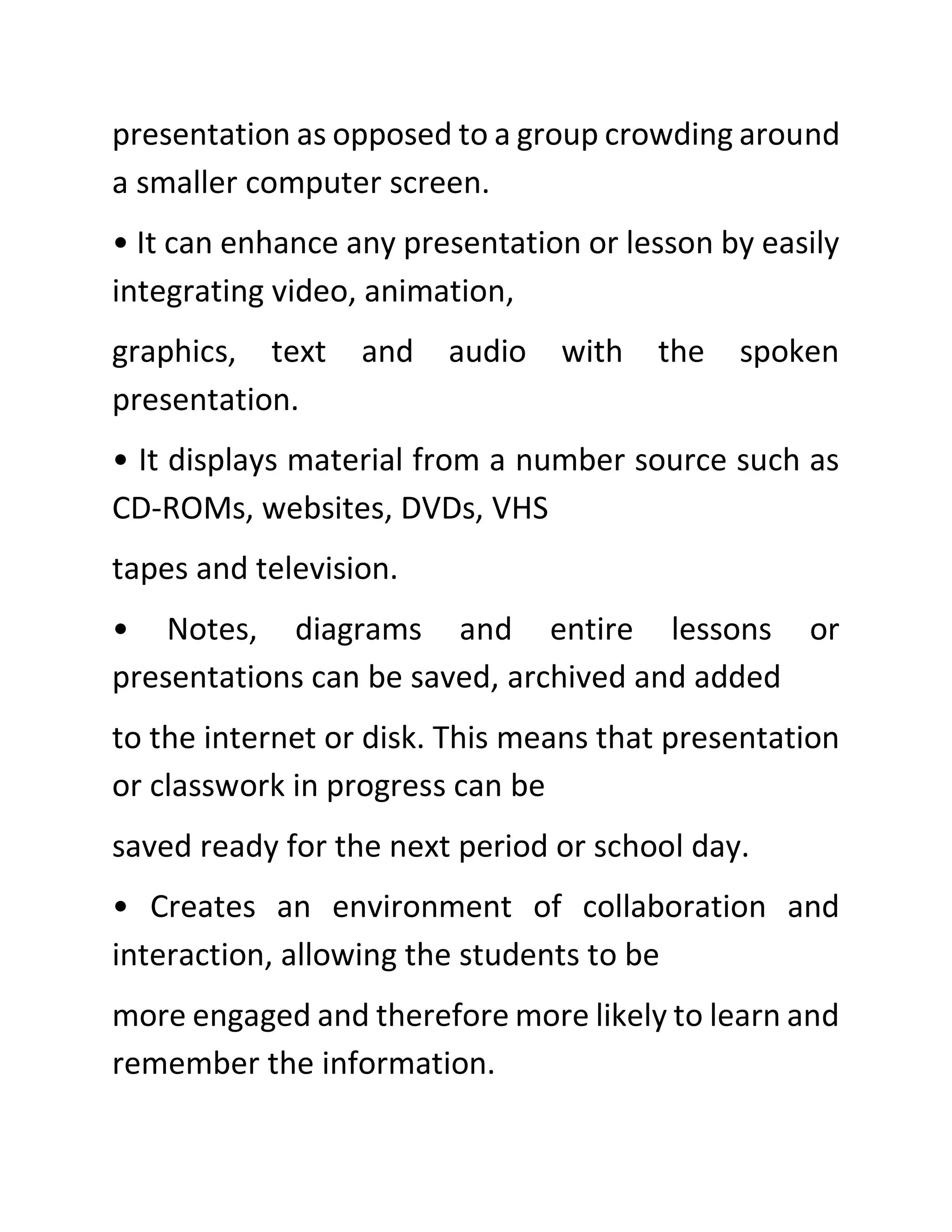 presentation as opposed to a group crowding around
a smaller computer screen.
• It can enhance any presentation or lesson by easily
integrating video, animation,
graphics, text and audio with the spoken
presentation.
• It displays material from a number source such as
CD-ROMs, websites, DVDs, VHS
tapes and television.
• Notes, diagrams and entire lessons or
presentations can be saved, archived and added
to the internet or disk. This means that presentation
or classwork in progress can be
saved ready for the next period or school day.
• Creates an environment of collaboration and
interaction, allowing the students to be
more engaged and therefore more likely to learn and
remember the information.
 
