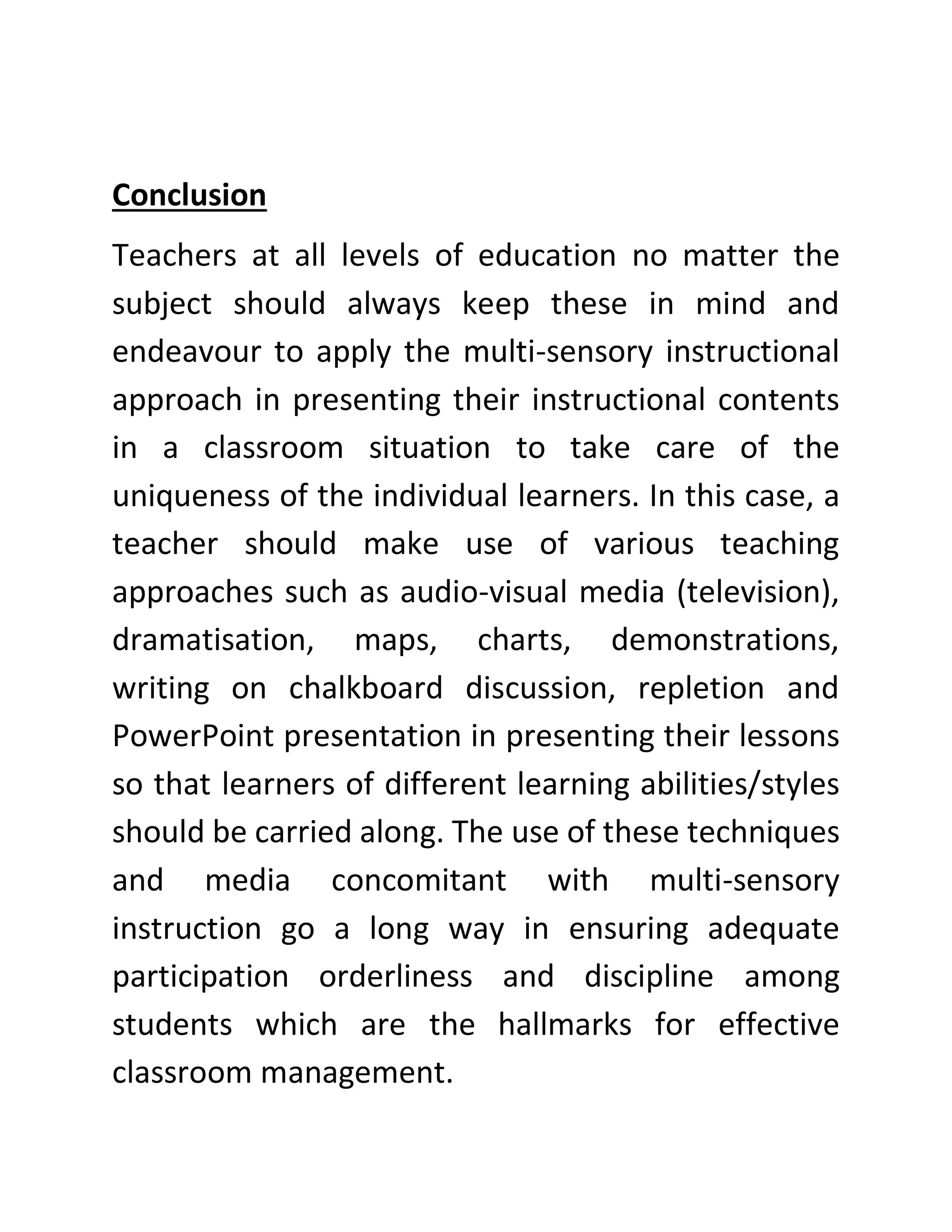 Conclusion
Teachers at all levels of education no matter the
subject should always keep these in mind and
endeavour to apply the multi-sensory instructional
approach in presenting their instructional contents
in a classroom situation to take care of the
uniqueness of the individual learners. In this case, a
teacher should make use of various teaching
approaches such as audio-visual media (television),
dramatisation, maps, charts, demonstrations,
writing on chalkboard discussion, repletion and
PowerPoint presentation in presenting their lessons
so that learners of different learning abilities/styles
should be carried along. The use of these techniques
and media concomitant with multi-sensory
instruction go a long way in ensuring adequate
participation orderliness and discipline among
students which are the hallmarks for effective
classroom management.
 