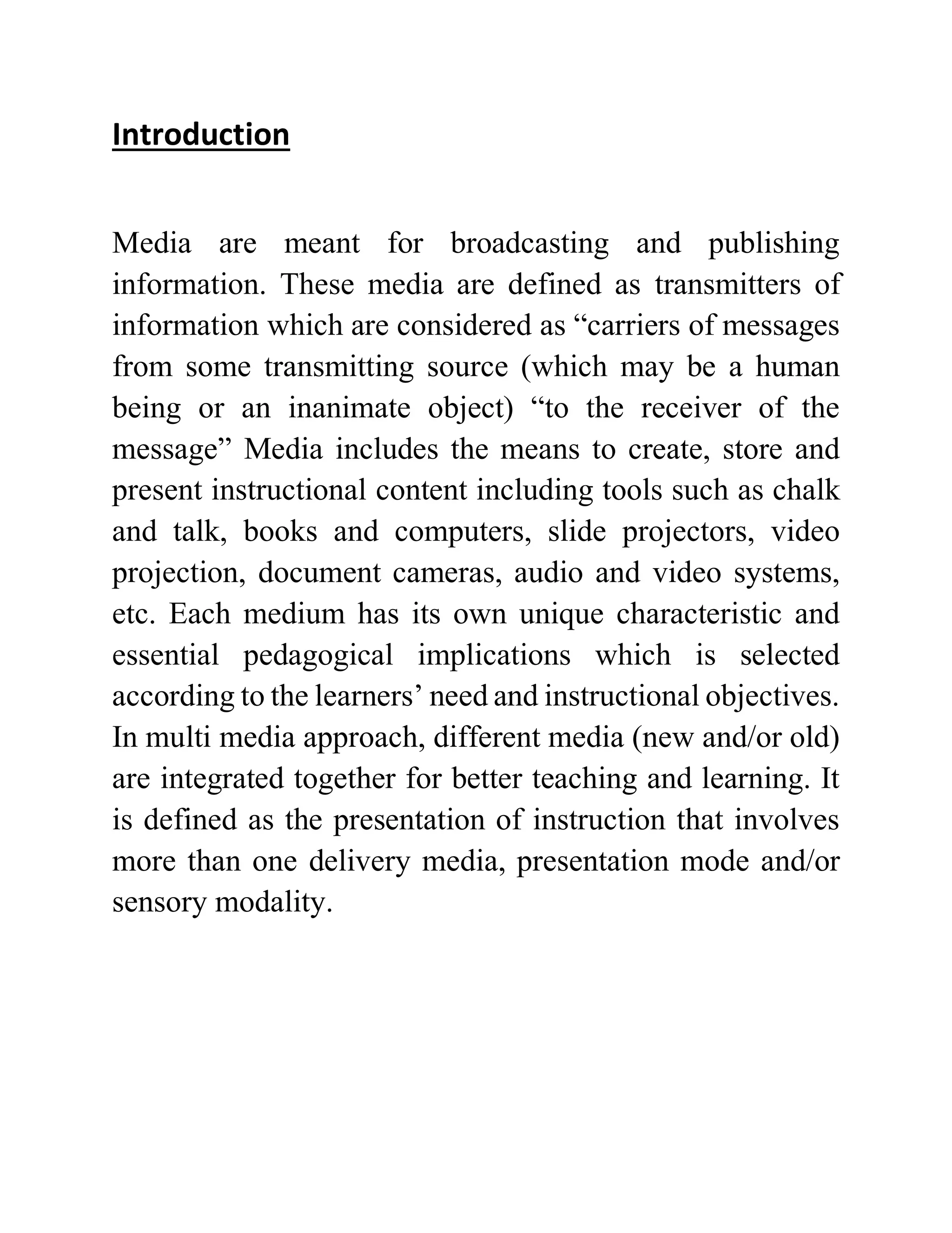 Introduction
Media are meant for broadcasting and publishing
information. These media are defined as transmitters of
information which are considered as “carriers of messages
from some transmitting source (which may be a human
being or an inanimate object) “to the receiver of the
message” Media includes the means to create, store and
present instructional content including tools such as chalk
and talk, books and computers, slide projectors, video
projection, document cameras, audio and video systems,
etc. Each medium has its own unique characteristic and
essential pedagogical implications which is selected
according to the learners’ need and instructional objectives.
In multi media approach, different media (new and/or old)
are integrated together for better teaching and learning. It
is defined as the presentation of instruction that involves
more than one delivery media, presentation mode and/or
sensory modality.
 