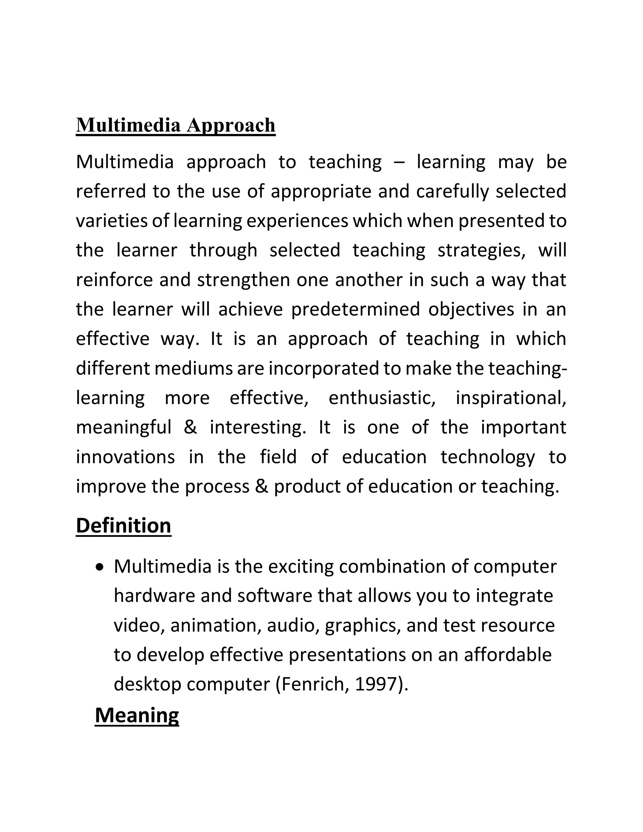 Multimedia Approach
Multimedia approach to teaching – learning may be
referred to the use of appropriate and carefully selected
varieties of learning experiences which when presented to
the learner through selected teaching strategies, will
reinforce and strengthen one another in such a way that
the learner will achieve predetermined objectives in an
effective way. It is an approach of teaching in which
different mediums are incorporated to make the teaching-
learning more effective, enthusiastic, inspirational,
meaningful & interesting. It is one of the important
innovations in the field of education technology to
improve the process & product of education or teaching.
Definition
• Multimedia is the exciting combination of computer
hardware and software that allows you to integrate
video, animation, audio, graphics, and test resource
to develop effective presentations on an affordable
desktop computer (Fenrich, 1997).
Meaning
 