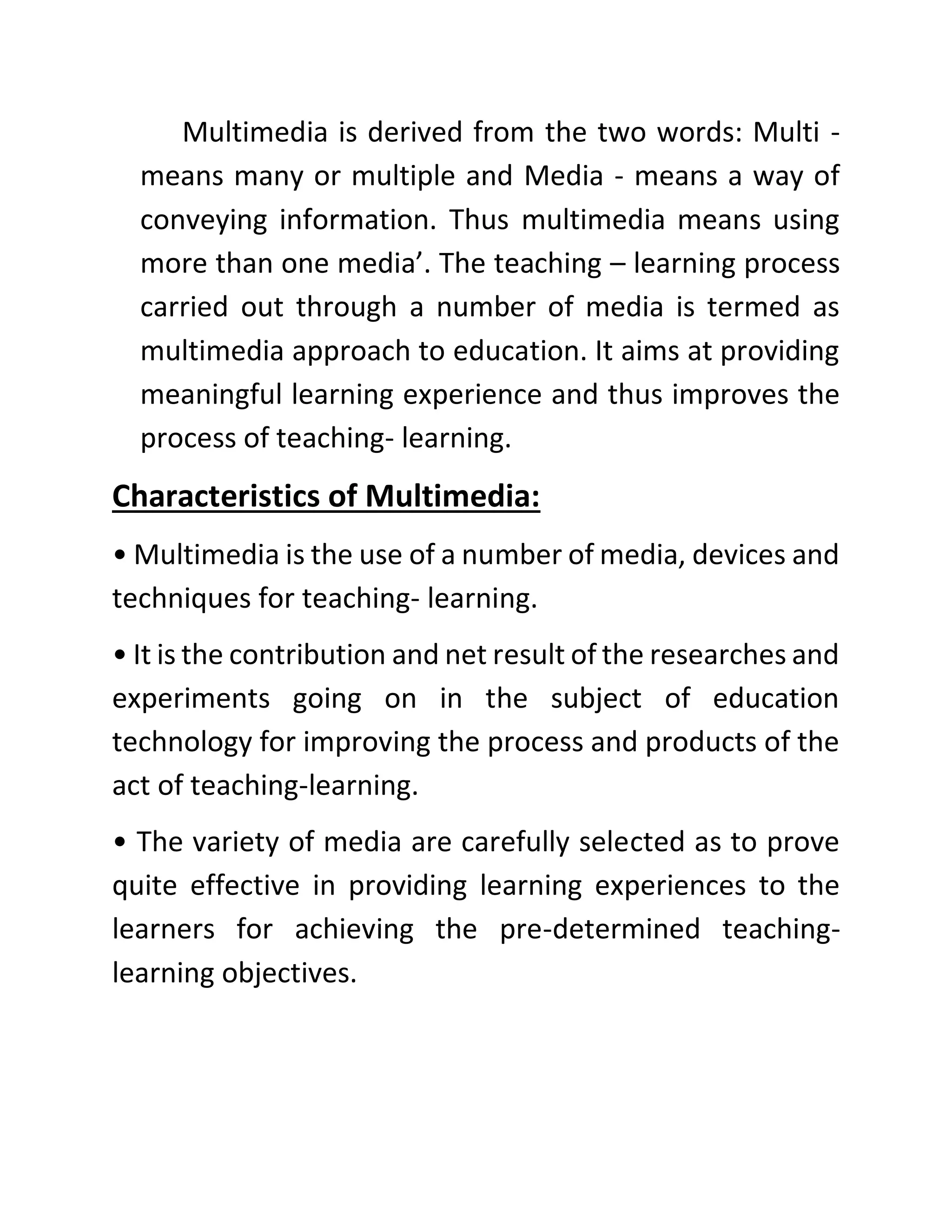 Multimedia is derived from the two words: Multi -
means many or multiple and Media - means a way of
conveying information. Thus multimedia means using
more than one media’. The teaching – learning process
carried out through a number of media is termed as
multimedia approach to education. It aims at providing
meaningful learning experience and thus improves the
process of teaching- learning.
Characteristics of Multimedia:
• Multimedia is the use of a number of media, devices and
techniques for teaching- learning.
• It is the contribution and net result of the researches and
experiments going on in the subject of education
technology for improving the process and products of the
act of teaching-learning.
• The variety of media are carefully selected as to prove
quite effective in providing learning experiences to the
learners for achieving the pre-determined teaching-
learning objectives.
 